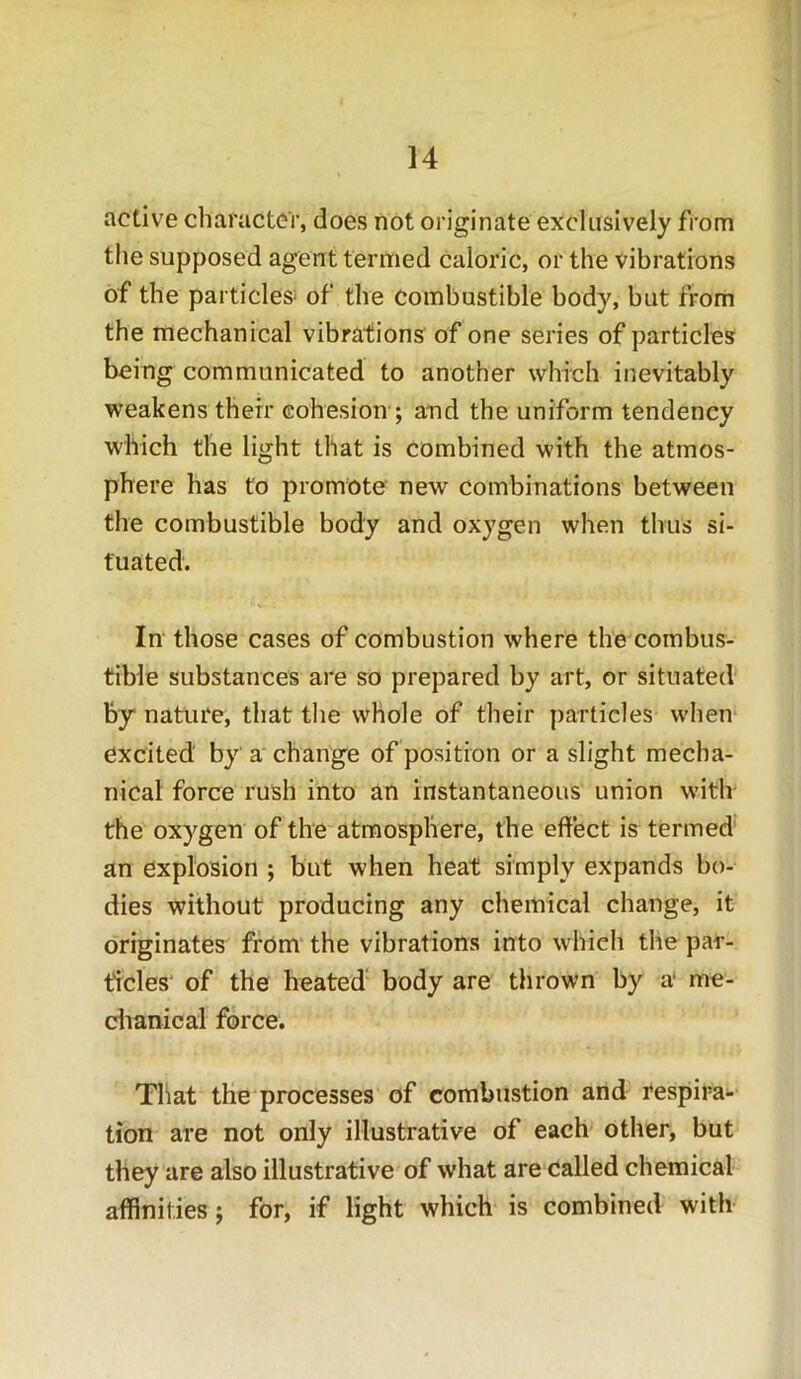 active character, does not originate exclusively from the supposed agent termed caloric, or the vibrations of the particles* of the combustible body, but from the mechanical vibrations of one series of particles being communicated to another which inevitably weakens their cohesion ; and the uniform tendency which the light that is combined with the atmos- phere has to promote new combinations between the combustible body and oxygen when thus si- tuated. In those cases of combustion where the combus- tible substances are so prepared by art, or situated by nature, that the whole of their particles when excited by a change of position or a slight mecha- nical force rush into an instantaneous union with the oxygen of the atmosphere, the effect is termed an explosion ; but when heat simply expands bo- dies without producing any chemical change, it originates from the vibrations into which the par- ticles of the heated body are thrown by a' me- chanical force. That the processes of combustion and respira- tion are not only illustrative of each other, but they are also illustrative of what are called chemical affinities; for, if light which is combined with