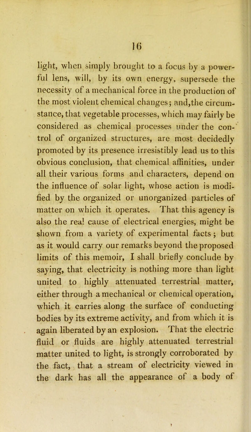 light, when simply brought to a focus by a power- ful lens, will, by its own energy, supersede the necessity of a mechanical force in the production of the most violent chemical changes; and,the circum- stance, that vegetable processes, which may fairly be considered as chemical processes under the con- trol of organized structures, are most decidedly promoted by its presence irresistibly lead us to this obvious conclusion, that chemical affinities, under all their various forms and characters, depend on the influence of solar light, whose action is modi- fied by the organized or unorganized particles of matter on which it operates. That this agency is also the real cause of electrical energies, might be shown from a variety of experimental facts ; but as it would carry our remarks beyond the proposed limits of this memoir, I shall briefly conclude by saying, that electricity is nothing more than light united to highly attenuated terrestrial matter, either through a mechanical or chemical operation, which it carries along the surface of conducting bodies by its extreme activity, and from which it is again liberated by an explosion. That the electric fluid or fluids are highly attenuated terrestrial matter united to light* is strongly corroborated by the fact, that a stream of electricity viewed in the dark has all the appearance of a body of r