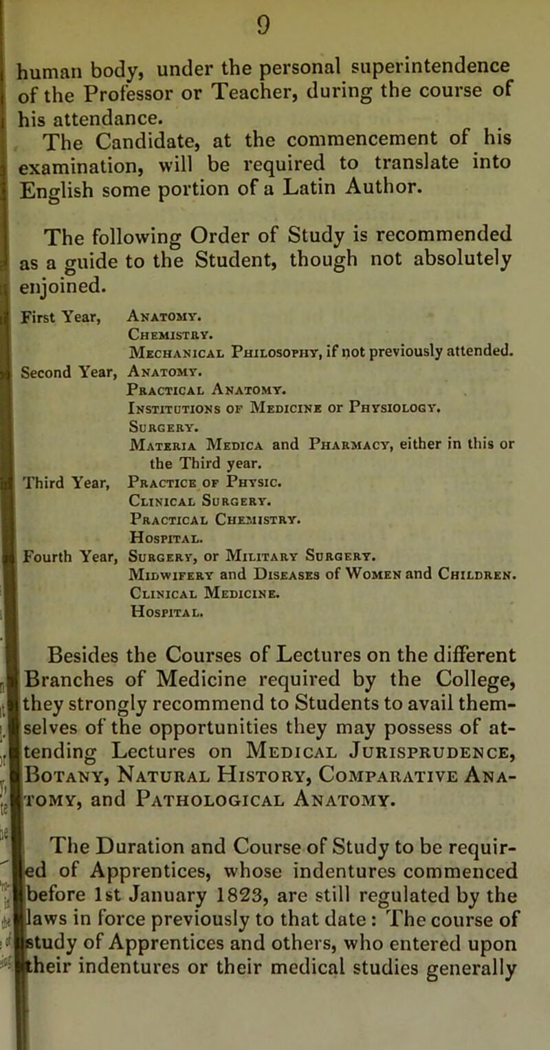 human body, under the personal superintendence of the Professor or Teacher, during the course of his attendance. , The Candidate, at the commencement of his examination, will be required to translate into English some portion of a Latin Author. The following Order of Study is recommended as a guide to the Student, though not absolutely enjoined. First Year, Anatomy. CHEMISTaV. Mechanical Philosophy, if not previously attended. Second Year, Anatomy. Practical Anatomy. Institutions of Medicine or Physiology. Surgery. Materia Medica and Pharmacy, either in this or the Third year. Third Year, Practice of Physic. Clinical Surgery. Practical Chemistry. Hospital. Fourth Year, Surgery, or Military Surgery. Midwifery and Diseases of Women and Children. Clinical Medicine. Hospital. Besides the Courses of Lectures on the different Branches of Medicine required by the College, they strongly recommend to Students to avail them- selves of the opportunities they may possess of at- tending Lectures on Medical Jurisprudence, Botany, Natural History, Comparative Ana- tomy, and Pathological Anatomy. The Duration and Course of Study to be requir- d of Apprentices, whose indentures commenced efore 1st January 1823, are still regulated by the aws in force previously to that date: The course of tudy of Apprentices and others, who entered upon heir indentures or their medical studies generally