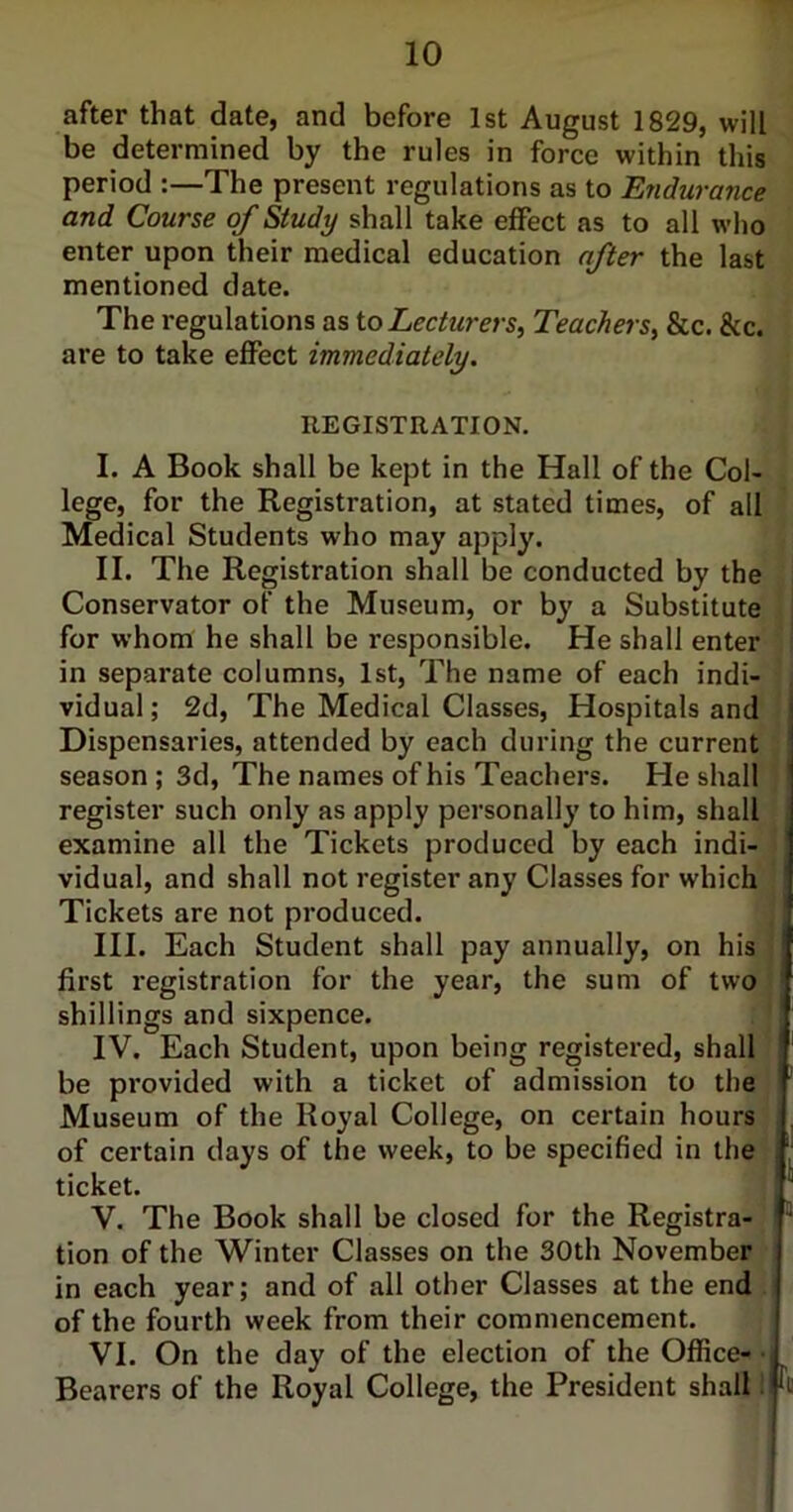 after that date, and before 1st August 1829, will be determined by the rules in force within this period :—The present regulations as to Endurance and Course of Study shall take effect as to all who enter upon their medical education after the last mentioned date. The regulations as to Lecturers, Teachers, &c. &c. are to take effect immediately. REGISTRATION. I. A Book shall be kept in the Hall of the Col- lege, for the Registration, at stated times, of all Medical Students who may apply. II. The Registration shall be conducted by the Conservator of the Museum, or by a Substitute for whom he shall be responsible. He shall enter in separate columns, 1st, The name of each indi- vidual ; 2d, The Medical Classes, Hospitals and Dispensaries, attended by each during the current season; 3d, The names of his Teachers. He shall register such only as apply personally to him, shall examine all the Tickets produced by each indi- vidual, and shall not register any Classes for which Tickets are not produced. III. Each Student shall pay annually, on his first registration for the year, the sum of two shillings and sixpence. IV. Each Student, upon being registered, shall be provided with a ticket of admission to the Museum of the Royal College, on certain hours of certain days of the week, to be specified in the ticket. V. The Book shall be closed for the Registra- tion of the Winter Classes on the 30th November in each year; and of all other Classes at the end of the fourth week from their commencement. VI. On the day of the election of the Office- Bearers of the Royal College, the President shall \ I I