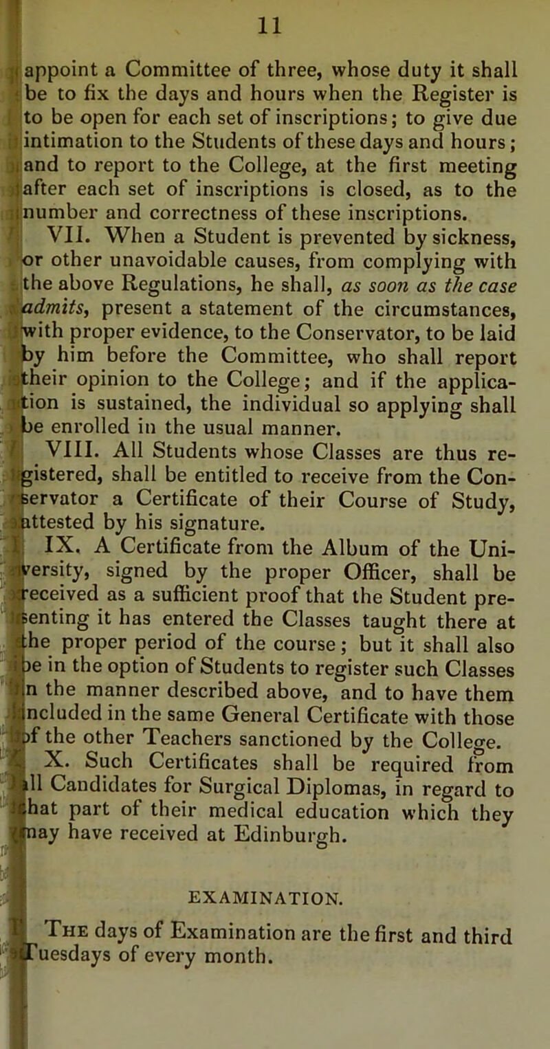 || appoint a Committee of three, whose duty it shall { be to fix the days and hours when the Register is I ;to be open for each set of inscriptions; to give due iJ;intimation to the Students of these days and hours; jjand to report to the College, at the first meeting jjafter each set of inscriptions is closed, as to the ij number and correctness of these inscriptions. VII. When a Student is prevented by sickness, I 'or other unavoidable causes, from complying with {the above Regulations, he shall, as soon as the case <iadmtts, present a statement of the circumstances, ifwith proper evidence, to the Conservator, to be laid i)y him before the Committee, who shall report i»|their opinion to the College; and if the applica- ijtion is sustained, the individual so applying shall >l)e enrolled in the usual manner, fj VIII. All Students whose Classes are thus re- gistered, shall be entitled to receive from the Con- Cpervator a Certificate of their Course of Study, ittested by his signature. IX. A Certificate from the Album of the Uni- versity, signed by the proper Officer, shall be •eceived as a sufficient proof that the Student pre- ienting it has entered the Classes taught there at ihe proper period of the course; but it shall also be in the option of Students to register such Classes n the manner described above, and to have them [ncluded in the same General Certificate with those )f the other Teachers sanctioned by the College. X. Such Certificates shall be required from ill Candidates for Surgical Diplomas, in regard to [hat part of their medical education which they hay have received at Edinburgh. EXAMINATION. ^ The days of Examination are the first and third Tuesdays of every month.