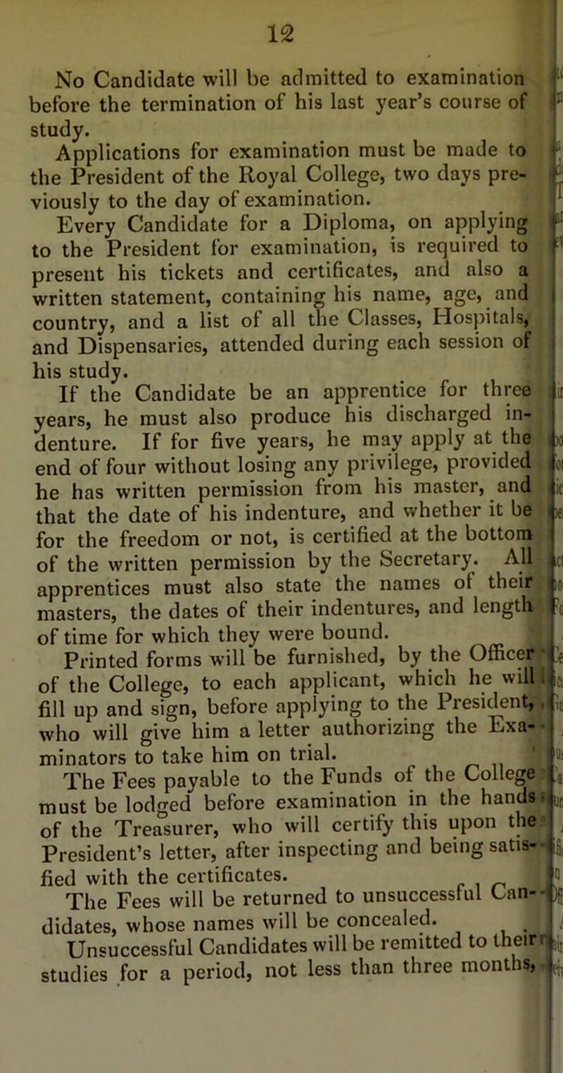 No Candidate will be admitted to examination i before the termination of his last year’s course of • study. Applications for examination must be made to - the President of the Royal College, two days pre- J viously to the day of examination. . ^ Every Candidate for a Diploma, on applying ; ^ to the President for examination, is required to ■’ X) 01 1C le present his tickets and certificates, and also a written statement, containing his name, age, and country, and a list of all the Classes, Hospitals, and Dispensaries, attended during each session of his study. If the Candidate be an apprentice for three | years, he must also produce his discharged in- j denture. If for five years, he may apply at the ' end of four without losing any privilege, provided ^ he has written permission from his master, and : that the date of his indenture, and whether it be i for the freedom or not, is certified at the bottom of the written permission by the Secretary. All apprentices must also state the names of their, masters, the dates of their indentures, and length of time for which they were bound. Printed forms will be furnished, by the Officerr of the College, to each applicant, which he willj fill up and sign, before applying to the President,^ who will give him a letter authorizing the Exa-« minators to take him on trial. ,-,11 * The Fees payable to the Funcls of the College* must be lodged before examination in the hands ■ of the Treasurer, who will certify this upon the> President’s letter, after inspecting and being satis-* fied with the certificates. ; The Fees will be returned to unsuccessful Can--,, didates, whose names will be concealed. , Unsuccessful Candidates will be remitted to theirt|i, studies for a period, not less than three months, .L,