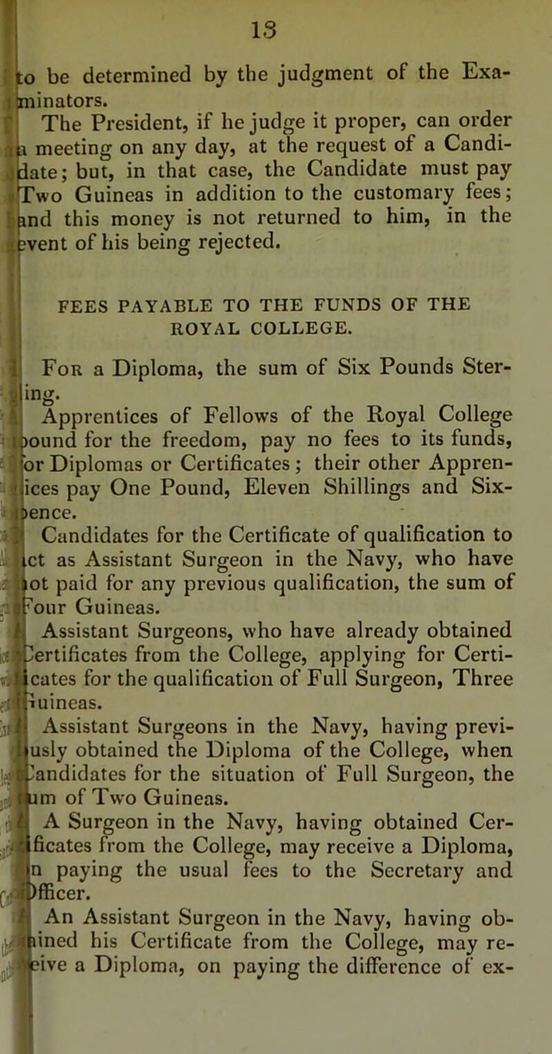 o be determined by the judgment of the Exa- inators. The President, if he judge it proper, can order meeting on any day, at the request of a Candi- ate; but, in that case, the Candidate must pay ’wo Guineas in addition to the customary fees; d this money is not returned to him, in the vent of his being rejected. FEES PAYABLE TO THE FUNDS OF THE ROYAL COLLEGE. For a Diploma, the sum of Six Pounds Stor- ing Apprentices of Fellows of the Royal College ound for the freedom, pay no fees to its funds, r Diplomas or Certificates ; their other Appren- ices pay One Pound, Eleven Shillings and Six- ence. Candidates for the Certificate of qualification to ct as Assistant Surgeon in the Navy, who have ot paid for any previous qualification, the sum of our Guineas. Assistant Surgeons, who have already obtained ertificates from the College, applying for Certi- cates for the qualification of Full Surgeon, Three uineas. Assistant Surgeons in the Navy, having previ- usly obtained the Diploma of the College, when andidates for the situation of Full Surgeon, the m of Two Guineas. A Surgeon in the Navy, having obtained Cer- ficates from the College, may receive a Diploma, n paying the usual fees to the Secretary and fficer. An Assistant Surgeon in the Navy, having ob- ined his Certificate from the College, may re- ive a Diploma, on paying the difference of ex-