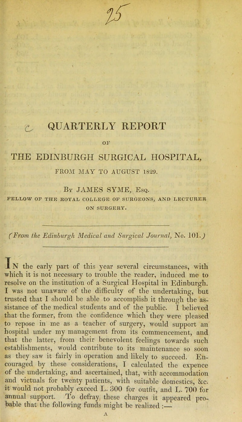 ^ QUARTERT.Y REPORT OF THE EDINBURGH SURGICAL HOSPITAL, FROM MAY TO AUGUST 1829. By JAMES SYME, Esq. FELLOW OP THE ROYAL COLLEGE OP SURGEONS, AND LECTURER ON SURGERY. (From the Edinburgh Medical and Surgical Journal, No. 101.^ IN the early part of this year several circumstances, with which it is not necessary to trouble the reader, induced me to resolve on the institution of a Surgical Hospital in Edinburgh. I was not unaware of the difficulty of the undertaking, but trusted that I should be able to accomplish it through the as- sistance of the medical students and of the public. I believed that the former, from the confidence which they were pleased' to repose in me as a teacher of surgery, would support an hospital under my management from its commencement, and that the latter, from their benevolent feelings towards such establishments, would contribute to its maintenance so soon as they saw it fairly in operation and likely to succeed. En- couraged by these considerations, T calculated the expence of the undertaking, and ascertained, that, with accommodation and victuals for twenty patients, with suitable domestics, &c. it would not probably exceed L. 300 for outfit, and L. TOO for annual support. To defray these charges it appeared pro- bable that the following funds might be realized :— A