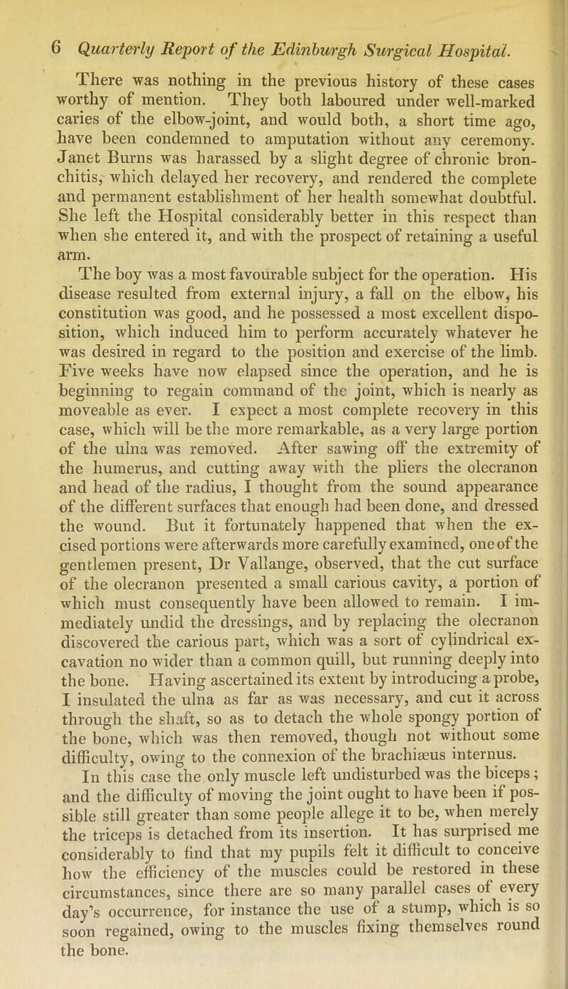 There was nothing in the previous history of these cases worthy of mention. They both laboured under well-marked caries of the elbow-joint, and would both, a short time ago, have been condemned to amputation without any ceremony. Janet Burns was harassed by a slight degree of chronic bron- chitis, which delayed her recovery, and rendered the complete and permanent establishment of her health somewhat doubtful. She left the Hospital considerably better in this respect than when she entered it, and with the prospect of retaining a useful arm. The boy was a most favourable subject for the operation. His disease resulted from external injury, a fall on the elbow, his constitution was good, and he possessed a most excellent dispo- sition, which induced him to perform accurately whatever he was desired in regard to the position and exercise of the limb. Five weeks have now elapsed since the operation, and he is beginning to regain command of the joint, which is nearly as moveable as ever. I expect a most complete recovery in this case, which will be the more remarkable, as a very large portion of the ulna was removed. After sawing off’ the extremity of the humerus, and cutting away with the pliers the olecranon and head of the radius, I thought from the sound appearance of the different surfaces that enough had been done, and dressed the wound. But it fortunately happened that when the ex- cised portions were afterwards more carefully examined, one of the gentlemen present. Dr Vallange, observed, that the cut surface of the olecranon presented a small carious cavity, a portion of which must consequently have been allowed to remain. I im- mediately undid the dressings, and by replacing the olecranon discovered the carious part, which was a sort of cylindrical ex- cavation no wider than a common quill, but running deeply into the bone. Having ascertained its extent by introducing a probe, I insulated the ulna as far as was necessary, and cut it across through the shaft, so as to detach the whole spongy portion of the bone, which was then removed, though not without some difficulty, owing to the connexion of the brachiajus interims. In this case the only muscle left undisturbed was the biceps; and the difficulty of moving the joint ought to have been if pos- sible still greater than some people allege it to be, when merely the triceps is detached from its insertion. It has surprised me considerably to find that my pupils felt it difficult to conceive how the efficiency of the muscles could be restored in these circumstances, since there are so many parallel cases of every day’s occurrence, for instance the use of a stump, which is so soon regained, owing to the muscles fixing themselves round the bone.