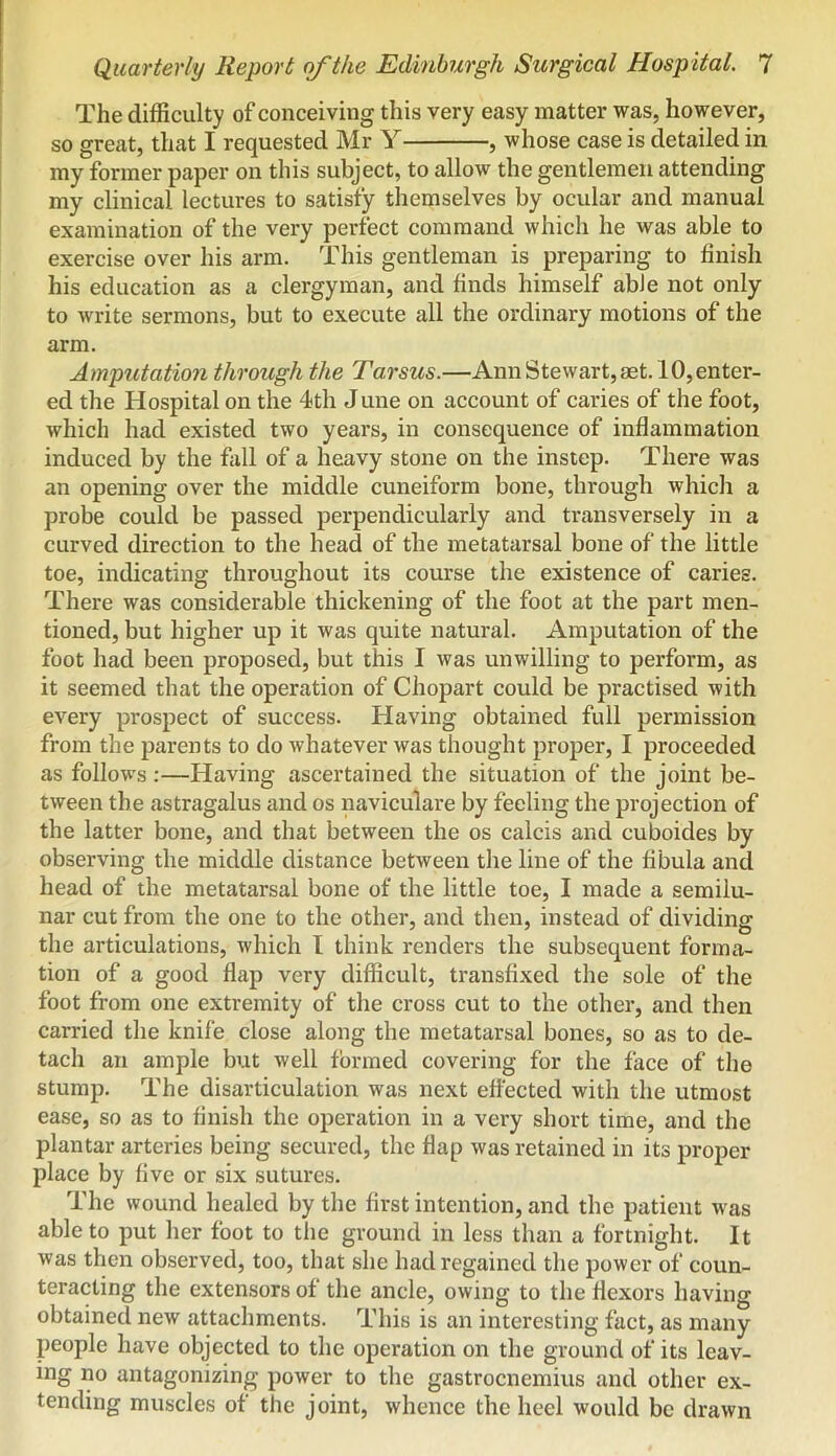 The difficulty of conceiving this very easy matter was, however, so great, that I requested Mr Y , whose case is detailed in my former paper on this subject, to allow the gentlemen attending my clinical lectures to satisfy themselves by ocular and manual examination of the very perfect command which he was able to exercise over his arm. This gentleman is preparing to finish his education as a clergyman, and finds himself able not only to write sermons, but to execute all the ordinary motions of the arm. Amputation through the Tarsus.—Ann Stewart, aet. 10, enter- ed the Hospital on the 4th J une on account of caries of the foot, which had existed two years, in consequence of inflammation induced by the fall of a heavy stone on the instep. There was an opening over the middle cuneiform bone, through which a probe could be passed perpendicularly and transversely in a curved direction to the head of the metatarsal bone of the little toe, indicating throughout its course the existence of caries. There was considerable thickening of the foot at the part men- tioned, but higher up it was quite natural. Amputation of the foot had been proposed, but this I was unwilling to perform, as it seemed that the operation of Chopart could be practised with every prospect of success. Having obtained full permission from the parents to do whatever was thought proper, I proceeded as follows:—Having ascertained the situation of the joint be- tween the astragalus and os naviculare by feeling the projection of the latter bone, and that between the os calcis and cuboides by observing the middle distance between the line of the fibula and head of the metatarsal bone of the little toe, I made a semilu- nar cut from the one to the other, and then, instead of dividing the articulations, which I think renders the subsequent forma- tion of a good flap very difficult, transfixed the sole of the foot from one extremity of the cross cut to the other, and then carried the knife close along the metatarsal bones, so as to de- tach an ample but well formed covering for the face of the stump. The disarticulation was next effected with the utmost ease, so as to finish the operation in a very short time, and the plantar arteries being secured, the flap was retained in its proper place by five or six sutures. The wound healed by the first intention, and the patient was able to put her foot to tlie ground in less than a fortnight. It was then observed, too, that she had regained the power of coun- teracting the extensors of the ancle, owing to the flexors having obtained new attachments. This is an interesting fact, as many people have objected to the operation on the ground of its leav- ing no antagonizing power to the gastrocnemius and other ex- tending muscles of the joint, whence the heel would be drawn