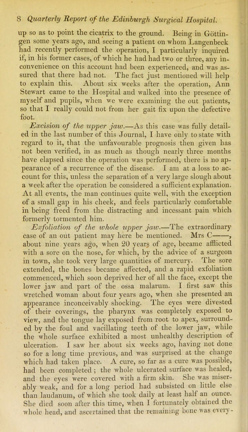 up so as to point the cicatrix to the ground. Being in Gottin- gen some years ago, and seeing a patient on whom Langenbeck had recently performed the operation, I particularly inquired if, in his former cases, of which he had had two or three, any in- convenience on this account had been experienced, and was as- sured that there had not. The fact just mentioned will help to explain this. About six weeks after the operation, Ann Stewart came to the Hospital and walked into the presence of myself and pupils, when we were examining the out patients, so that I really could not from her gait fix upon the defective foot. Excision of the upper jaw.—As this case was fully detail- ed in the last number of this Journal, I have only to state with regard to it, that the unfavourable prognosis then given has not been verified, in as much as though nearly three months have elapsed since the operation was performed, there is no ap- pearance of a recurrence of the disease. I am at a loss to ac- count for this, unless the separation of a very large slough about a week after the operation be considered a sufficient explanation. At all events, the man continues quite well, with the exception of a small gap in his cheek, and feels particularly comfortable in being freed from the distracting and incessant pain which formerly tormented him. Exfoliation of the whole upper jaw.—The extraordinary case of an out patient may here be mentioned. Mrs C , about nine years ago, when 20 years of age, became afflicted with a sore on the nose, for which, by the advice of a surgeon in town, she took very large quantities of mercury. The sore extended, the bones became affected, and a rapid exfoliation commenced, which soon deprived her of all the face, except the lower jaw and part of the ossa malarum. I first saw this wretched woman about four years ago, when she presented an appearance inconceivably shocking. The eyes were divested of their coverings, the pharynx was completely exposed to view, and the tongue lay exposed from root to apex, surround- ed by the foul and vacillating teeth of the lower jaw, while the whole surface exhibited a most unhealthy description of ulceration. I saw her about six weeks ago, having not done so for a long time previous, and was surprised at the change which had taken place. A cure, so far as ca cure was possible, had been completed; the whole ulcerated surface was healed, and the eyes were covered with a firm skin. She was miser- ably weak, and for a long period had subsisted on little else than laudanum, of which she took daily at least half an ounce. She died soon after this time, when I fortunately obtained the whole head, and ascertained that the remaining bone was every-