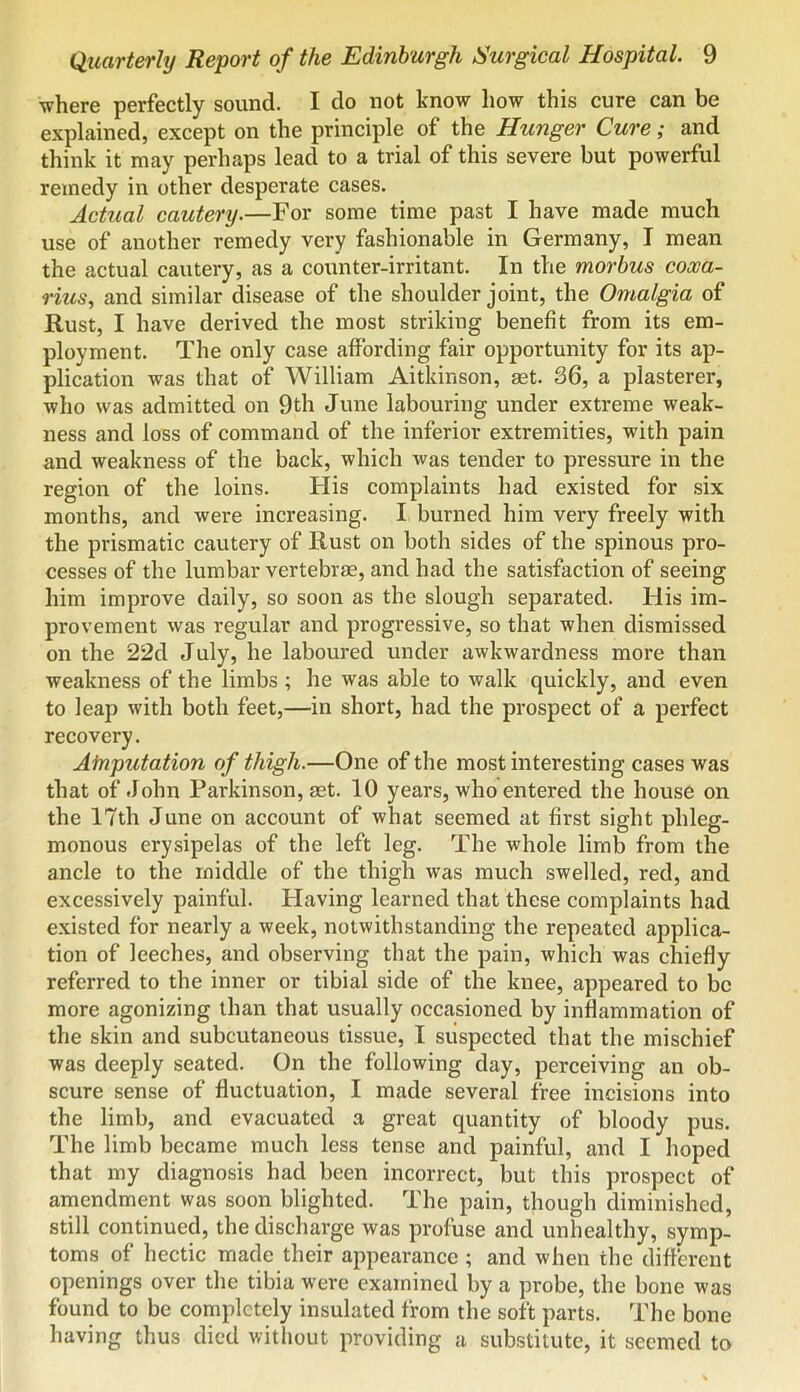 ■where perfectly sound. I do not kno’w how this cure can be explained, except on the principle of the Hunger Cure; and think it may perhaps lead to a trial of this severe but powerful remedy in other desperate cases. Actual cautery.—For some time past I have made much use of another remedy very fashionable in Germany, I mean the actual cautery, as a counter-irritant. In the morbus cooca- rius, and similar disease of the shoulder joint, the Omalgia of Rust, I have derived the most striking benefit from its em- ployment. The only case affording fair opportunity for its ap- plication was that of William Aitkinson, set. 86, a plasterer, who was admitted on 9th June labouring under extreme weak- ness and loss of command of the inferior extremities, with pain and weakness of the back, which was tender to pressure in the region of the loins. His complaints had existed for six months, and were increasing. I burned him very freely with the prismatic cautery of Rust on both sides of the spinous pro- cesses of the lumbar vertebrae, and had the satisfaction of seeing him improve daily, so soon as the slough separated. His im- provement was regular and progressive, so that when dismissed on the 22d July, he laboured under awkwardness more than weakness of the limbs ; he was able to walk quickly, and even to leap with both feet,—in short, had the prospect of a perfect recovery. Atnputation of thigh.—One of the most interesting cases was that of John Parkinson, mt. 10 years, who entered the house on the 17th June on account of what seemed at first sight phleg- monous erysipelas of the left leg. The whole limb from the ancle to the middle of the thigh was much swelled, red, and excessively painful. Having learned that these complaints had existed for nearly a week, notwithstanding the repeated applica- tion of leeches, and observing that the pain, which was chiefly referred to the inner or tibial side of the knee, appeared to be more agonizing than that usually occasioned by inflammation of the skin and subcutaneous tissue, I suspected that the mischief was deeply seated. On the following day, perceiving an ob- scure sense of fluctuation, I made several free incisions into the limb, and evacuated a great quantity of bloody pus. The limb became much less tense and painful, and I hoped that my diagnosis had been incorrect, but this prospect of amendment was soon blighted. The pain, though diminished, still continued, the discharge was profuse and unhealthy, symp- toms of hectic made their appearance ; and when the different openings over the tibia were examined by a probe, the bone was found to be completely insulated from the soft parts. The bone having thus died without providing a substitute, it seemed to