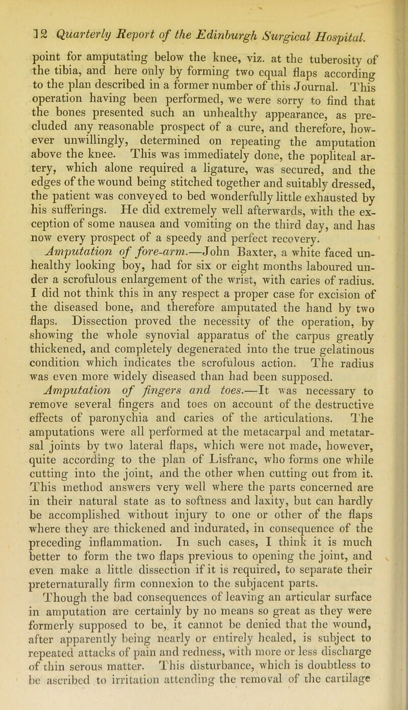 point for amputating below the knee, viz. at the tuberosity of the tibia, and here only by forming two equal flaps according to the plan described in a former number of this Journal. This operation having been performed, we were sorry to find that the bones presented such an unhealthy appearance, as pre- cluded any reasonable prospect of a cure, and therefore, how- ever unwillingly, determined on repeating the amputation above the knee. This was immediately done, the popliteal ar- tery, which alone required a ligature, was secured, and the edges of the wound being stitched together and suitably dressed, the patient was conveyed to bed wonderfully little exhausted by his sufferings. He did extremely well afterwards, with the ex- ception of some nausea and vomiting on the third day, and has now every prospect of a speedy and perfect recovery. Amputation of fore-arm.—John Baxter, a white faced un- healthy looking boy, had for six or eight months laboured un- der a scrofulous enlargement of the wrist, with caries of radius. I did not think this in any respect a proper case for excision of the diseased bone, and therefore amputated the hand by two flaps. Dissection proved the necessity of the operation, by showing the whole synovial apparatus of the carpus greatly thickened, and completely degenerated into the true gelatinous condition which indicates the scrofulous action. The radius was even more widely diseased than had been supposed. Amputation of fingers and toes.—It was necessary to remove several fingers and toes on account of the destructive effects of paronychia and caries of the articulations. I'he amputations were all performed at the metacarpal and metatar- sal joints by two lateral flaps, which were not made, however, quite according to the plan of Lisfranc, who forms one while cutting into the joint, and the other when cutting out from it. This method answers very well where the parts concerned are in their natural state as to softness and laxity, but can hardly be accomplished without injury to one or other of the flaps where they are thickened and indurated, in consequence of the preceding inflammation. In such cases, I think it is much better to form the two flaps previous to opening the joint, and even make a little dissection if it is required, to separate their preternaturally firm connexion to the subjacent parts. Though the bad consequences of leaving an articular surface in amputation are certainly by no means so great as they were formerly supposed to be, it cannot be denied that the w'ound, after apparently being nearly or entirely healed, is subject to repeated attacks of pain and redness, with more or less discharge of thin serous matter. This disturbance, which is doubtless to be ascribed to irritation attending the rcmoral of the cartilage