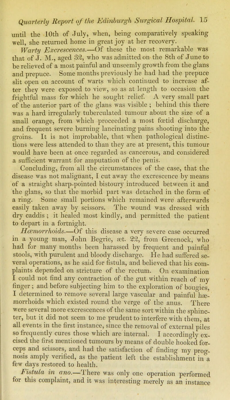 until the 10th of July, when, being comparatively speaking well, she returned home in great joy at her recovery. Warty Excrescences.—Of these the most remarkable was that of J. M., aged 32, who was admitted on the 8th of June to be relieved of a most painful and unseemly growth from the glans and prepuce. Some months previously he had had the prepuce slit open on account of warts which continued to increase af- ter they were exposed to view, so as at length to occasion the frightful mass for which he sought relief A very small part of the anterior part of the glans was visible ; behind this there was a hard irregularly tuberculated tumour about the size of a small orange, from which proceeded a most foetid discharge, and frequent severe burning lancinating pains shooting into the groins. It is not improbable, that when pathological distinc- tions were less attended to than they are at present, this tumour would have been at once regarded as cancerous, and considered a sufficient warrant for amputation of the penis. Concluding, from all the circumstances of the case, that the disease was not malignant, I cut away the excrescence by means of a straight sharp-pointed bistoury introduced between it and the glans, so that the morbid part was detached in the form of a ring. Some small portions which remained were afterwards easily taken away by scissors. The wound was dressed with dry caddis ; it healed most kindly, and permitted the patient to depart in a fortnight. Hcemorrhoids—Of this disease a very severe case occurred in a young man, John Begrie, aet. 22, from Greenock, who had for many months been harassed by frequent and painful stools, with purulent and bloody discharge. He had suffered se- veral operations, as he said for fistula, and believed that his com- plaints depended on stricture of the rectum. On examination I could not find any contraction of the gut within reach of my finger; and before subjecting him to the exploration of bougies, I determined to remove several large vascular and painful he- morrhoids which existed round the verge of the anus. There were several more excrescences of the same sort within the sphinc- ter, but it did not seem to me prudent to interfere with them, at all events in the first instance, since the removal of external piles so frequently cures those which are internal. I accordingly ex- cised the first mentioned tumours by means of double hooked for- ceps and scissors, and had the satisfaction of finding my proo-_ nosis amply verified, as the patient left the establishment in*\ few days restored to health. Fistula in ano.—There was only one operation performed for this complaint, and it was interesting merely as an instance