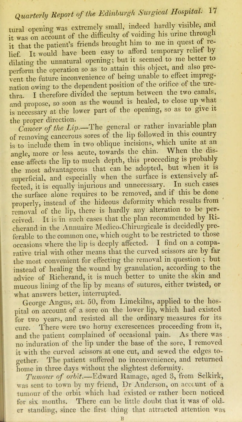 tural opening was extremely small, indeed hardly visible, and it was on account of the difficidty of voiding his urine through it that the patient’s friends brought him to me in quest ot re- lief It would have been easy to afford temporary relief by dilatincr the unnatural opening; but it seemed to me better to perform the operation so as to attain this object, and also pre- vent the future inconvenience of being unable to effect impreg- nation owing to the dependent position of the orifice of the ure- thra. I therefore divided the septum between the two canals, and propose, so soon as the wound is healed, to close up what is necessary at the lower part of the opening, so as to give it the proper direction. , Cancer of the Lip.—The general or rather invariable plan of removing cancerous sores of the lip followed in this country is to include them in two oblique incisions, which unite at an ano-le, more or less acute, towards the chin. When the dis- ease affects the lip to much depth, this proceeding is probably the most advantageous that can be adopted, but when it is superficial, and especially when the surface is extensively af- fected, it is equally injurious and unnecessary. ^ In such cases the surface alone requires to be removed, and if this be done properly, instead of the hideous deformity which results from removal of the lip, there is hardly any alteration to be per- ceived. It is in such cases that the plan recommended by Ri- cherand in the Annuaire Medico-Chirurgicale is decidedly pre- ferable to the common one, which ought to be restricted to those occasions where the lip is deeply affected. I find on a compa- rative trial with other means that the curved scissors are by far the most convenient for effecting the removal in question ; but instead of healing the wound by granulation, according to the advice of Richerand, it is much better to unite the skin and mucous lining of the lip by means of sutures, either twisted, or what answers better, interrupted. George Angus, mt. 50, from Limekilns, applied to the hos- pital on account of a sore on the lower lip, which had existed for two years, and resisted all the ordinary measures for its cure. There were two horny excrescences proceeding from it, and the patient complained of occasional pain. As there was no induration of the lip under the base of the sore, I removed it with the curved scissors at one cut, and sewed the edges to- gether. The patient suffered no inconvenience, and returned home in three days without the slightest deformity. Tumojcr of orbit.—Edward Ramage, aged 3, from Selkirk, was sent to town by my friend. Dr Anderson, on acccunt of a tumour of the orbit which had existed or rather been noticed for six months. There can be little doubt that it was of old- er standing, since the first thing that attracted attention was