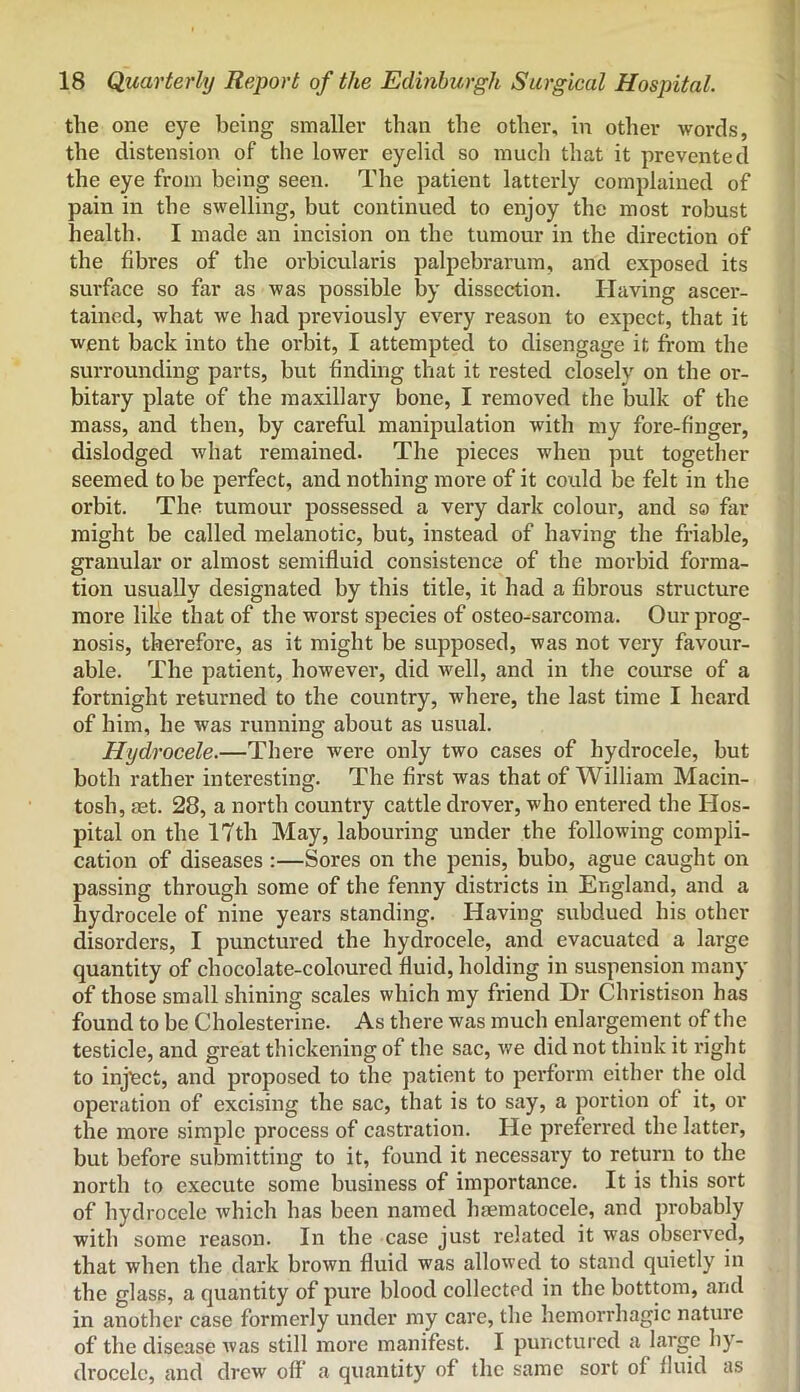 the one eye being smaller than the other, in other words, the distension of the lower eyelid so much that it prevented the eye from being seen. The patient latterly complained of pain in the swelling, but continued to enjoy the most robust health. I made an incision on the tumour in the direction of the fibres of the orbicularis palpebrarum, and exposed its surface so far as was possible by dissection. Having ascer- tained, what we had previously every reason to expect, that it went back into the orbit, I attempted to disengage it from the surrounding parts, but finding that it rested closely on the or- bitary plate of the maxillary bone, I removed the bulk of the mass, and then, by careful manipulation with my fore-finger, dislodged what remained. The pieces when put together seemed to be perfect, and nothing more of it could be felt in the orbit. The tumour possessed a very dark colour, and so far might be called melanotic, but, instead of having the friable, granular or almost semifluid consistence of the morbid forma- tion usually designated by this title, it had a fibrous structure more like that of the worst species of osteo-sarcoma. Our prog- nosis, therefore, as it might be supposed, was not very favour- able. The patient, however, did well, and in the course of a fortnight returned to the country, where, the last time I heard of him, he was running about as usual. Hydrocele.—There were only two cases of hydrocele, but both rather interesting. The first was that of William Macin- tosh, aet. 28, a north country cattle drover, who entered the Hos- pital on the 17th May, labouring under the following compli- cation of diseases :—Sores on the penis, bubo, ague caught on passing through some of the fenny districts in England, and a hydrocele of nine years standing. Having subdued his other disorders, I punctured the hydrocele, and evacuated a large quantity of chocolate-coloured fluid, holding in suspension many of those small shining scales which my friend Dr Christison has found to be Cholesterine. As there was much enlargement of the testicle, and great thickening of the sac, v/e did not think it right to inject, and proposed to the patient to perform either the old operation of excising the sac, that is to say, a portion of it, or the more simple process of castration. He preferred the latter, but before submitting to it, found it necessary to return to the north to execute some business of importance. It is this sort of hydrocele which has been named Inematocele, and probably with some reason. In the case just related it was observed, that when the dark brown fluid was allowed to stand quietly in the glass, a quantity of pure blood collected in the botttom, and in another case formerly under my care, the hemorrhagic nature of the disease was still more manifest. I punctured a large hy- drocele, and drew off a quantity of the same sort of fluid as