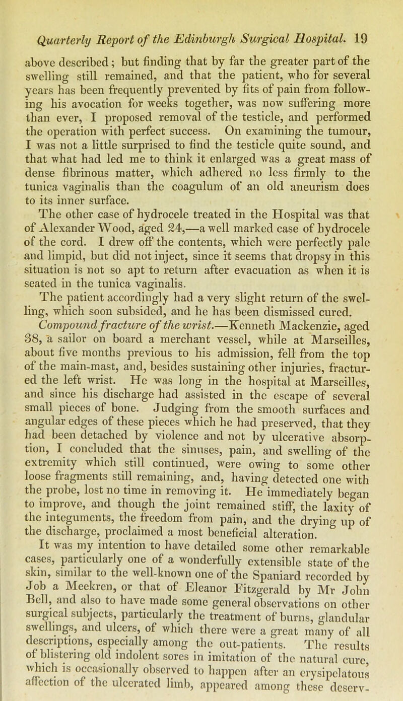 above described; but finding that by far the greater part of the swelling still remained, and that the patient, who for several years has been frequently prevented by fits of pain from follow- ing his avocation for weeks together, was now suffering more than ever, I proposed removal of the testicle, and performed the operation with perfect success. On examining the tumour, I was not a little surprised to find the testicle quite sound, and that what had led me to think it enlarged was a great mass of dense fibrinous matter, which adhered no less firmly to the tunica vaginalis than the coagulum of an old aneurism does to its inner surface. The other case of hydrocele treated in the Hospital was that of Alexander Wood, aged 24,—a well marked case of hydrocele of the cord. I drew off the contents, which were perfectly pale and limpid, but did not inject, since it seems that dropsy in this situation is not so apt to return after evacuation as when it is seated in the tunica vaginalis. The patient accordingly had a very slight return of the swel- ling, which soon subsided, and he has been dismissed cured. Compound fracture of the wrist.—Kenneth Mackenzie, aged 38, a sailor on board a merchant vessel, while at Marseilles, about five months previous to his admission, fell from the top of the main-mast, and, besides sustaining other injuries, fractur- ed the left wrist. He was long in the hospital at Marseilles, and since his discharge had assisted in the escape of several small pieces of bone. Judging from the smooth surfaces and angular edges of these pieces which he had preserved, that they had been detached by violence and not by ulcerative absorp- tion, I concluded that the sinuses, pain, and swelling of the extremity which still continued, were owing to some other loose fragments still remaining, and, having detected one with the probe, lost no time in removing it. He immediately began to improve, and though the joint remained stiff, the laxity of the integuments, the freedom from pain, and the drying up of the discharge, proclaimed a most beneficial alteration. It was my intention to have detailed some other remarkable cases, particularly one of a wonderfully extensible state of the skin, similar to the well-known one of the Spaniard recorded by Job a Meekren, or that of Eleanor Fitzgerald by Mr John Bell, and also to have made some general observations on other surgical subjects, particularly the treatment of burns, glandular swellings, and ulcers, of which there were a great many of all descriptions, especially among the out-patients. The results of blistering old indolent sores in imitation of the natural cure, which is occasionally observed to happen after an erysipelatous affection of the ulcerated limb, appeared among these deserv-