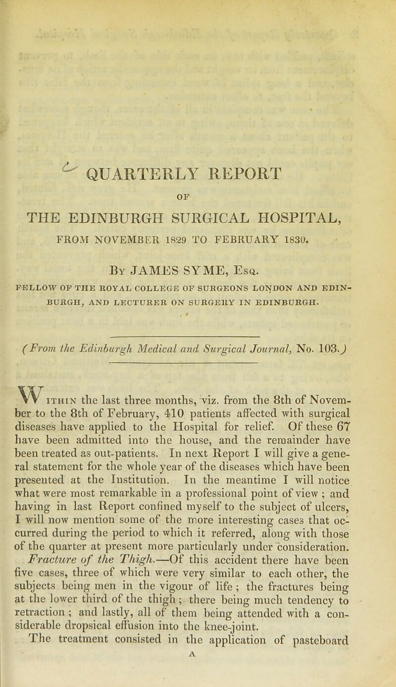 ^ QUARTERLY REPORT OF THE EDINBURGH SURGICAL HOSPITAL, FROM NOVEMBER 1829 TO FEBRUARY 1830. By JAMES SYME, Esq. FELLOW OP THE ROYAL COLLEGE OP SURGEONS LONDON AND EDIN- BURGH, AND LECTURER ON SURGERY IN EDINBURGH. (Fi'om the Edinburgh Medical and Surgical Jormial, No. 103.J w iTHiN the last three months, viz. from the 8th of Novem- ber to the 8th of February, 410 patients affected with surgical diseases have applied to the Hospital for relief. Of these 67 have been admitted into the house, and the remainder have been treated as out-patients. In next Report I will give a gene- ral statement for the whole year of the diseases which have been presented at the Institution. In the meantime I will notice what were most remarkable in a professional point of view ; and having in last Report confined myself to the subject of ulcers, I will now mention some of the more interesting cases that oc- curred during the period to which it referred, along with those of the quarter at present more particularly under consideration. Fracture of the Thigh.—Of this accident there have been five cases, three of which were very similar to each other, the subjects being men in the vigour of life; the fractures being at the lower third of the thigh ; there being much tendency to retraction ; and lastly, all of them being attended with a con- siderable dropsical effusion into the knee-joint. The treatment consisted in the application of pasteboard A