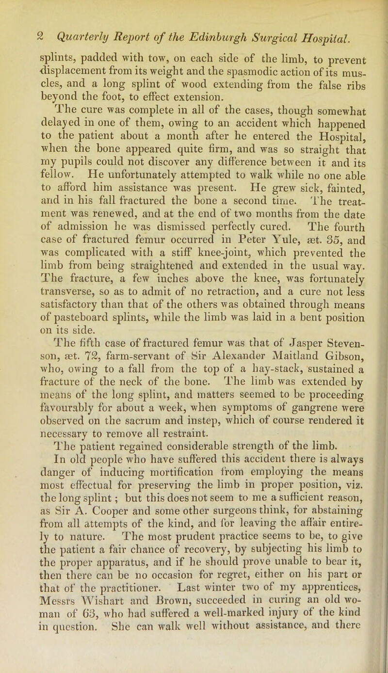 splints, padded with tow, on each side of the limb, to prevent ' displacement from its weight and the spasmodic action of its mus- cles, and a long splint of wood extending from the false ribs beyond the foot, to effect extension. The cure was complete in all of the cases, though somewhat delajied in one of them, owing to an accident which happened to the patient about a month after he entered the Hospital, when the bone appeared quite firm, and was so straight that my pupils could not discover any difference between it and its i fellow. He unfortunately attempted to walk while no one able i to afford him assistance was present. He grew sick, fainted, and in his fall fractured the bone a second time. The treat- ment was renewed, and at the end of two months from the date of admission he was dismissed perfectly cured. The fourth case of fractured femur occurred in Peter Yule, aet. 35, and was complicated with a stiff knee-joint, which prevented the limb from being straightened and extended in the usual way. The fracture, a few inches above the knee, was fortunately transverse, so as to admit of no retraction, and a cure not less satisfactory than that of the others was obtained through means of pasteboard splints, while the limb was laid in a bent position on its side. The fifth case of fractured femur was that of Jasper Steven- son, aet. 72, farm-servant of Sir Alexander Maitland Gibson, who, owing to a fall from the top of a hay-stack, sustained a fracture of the neck of the bone. The limb was extended by means of the long splint, and matters seemed to be proceeding favourably for about a week, when symptoms of gangrene were observed on the sacrum and instep, which of course rendered it necessary to remove all restraint. The patient regained considerable strength of the limb. In old people who have suffered this accident there is always danger of inducing mortification from employing the means most effectual for preserving the limb in proper position, viz. the long splint; but this does not seem to me a sufficient reason, as Sir A. Cooper and some other surgeons think, for abstaining from all attempts of the kind, and for leaving the affair entire- ly to nature. The most prudent practice seems to be, to give the patient a fair chance of recovery, by subjecting his limb to the proper apparatus, and if he should prove unable to bear it, then there can be no occasion for regret, either on his part or that of the practitioner. Last winter two of my apprentices, Messrs Wishart and Brown, succeeded in curing an old wo- man of 63, who had suffered a well-marked injury of the kind in question. She can walk well without assistance, and there i