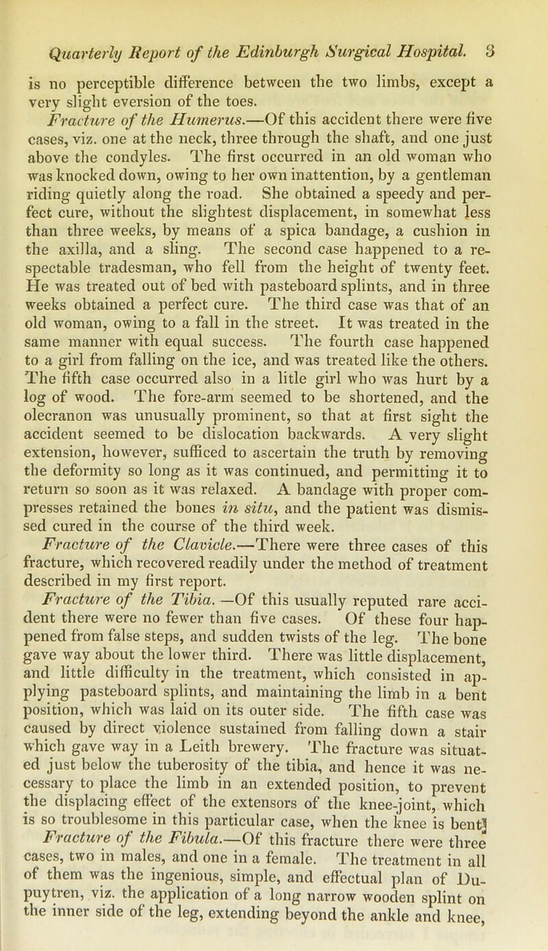 is no perceptible difference between the two limbs, except a very slight eversion of the toes. Fracture of the Humerus.—Of this accident there were five cases, viz. one at the neck, three through the shaft, and one just above the condyles. The first occurred in an old woman who was knocked down, owing to her own inattention, by a gentleman riding quietly along the road. She obtained a speedy and per- fect cure, without the slightest displacement, in somewhat less than three weeks, by means of a spica bandage, a cushion in the axilla, and a sling. The second case happened to a re- spectable tradesman, who fell from the height of twenty feet. He was treated out of bed with pasteboard splints, and in three weeks obtained a perfect cure. The third case was that of an old woman, owing to a fall in the street. It was treated in the same manner with equal success. The fourth case happened to a girl from falling on the ice, and was treated like the others. The fifth case occurred also in a litle girl who was hurt by a log of wood. The fore-arm seemed to be shortened, and the olecranon was unusually prominent, so that at first sight the accident seemed to be dislocation backwards. A very slight extension, however, sufficed to ascertain the truth by removing the deformity so long as it was continued, and permitting it to return so soon as it was relaxed. A bandage with proper com- presses retained the bones in situ, and the patient was dismis- sed cured in the course of the third week. Fracture of the Clavicle.—There were three cases of this fracture, which recovered readily under the method of treatment described in my first report. Fracture of the Tibia. —Of this usually reputed rare acci- dent there were no fewer than five cases. Of these four hap- pened from false steps, and sudden twists of the leg. The bone gave way about the lower third. There was little displacement, and little difficulty in the treatment, which consisted in ap- plying pasteboard splints, and maintaining the limb in a bent position, which was laid on its outer side. The fifth case was caused by direct violence sustained from falling down a stair which gave way in a Leith brewery. The fracture was situat- ed just below the tuberosity of the tibia, and hence it was ne- cessary to place the limb in an extended position, to prevent tbe displacing effect of the extensors of the knee-joint, which is so troublesome in this particular case, when the knee is bent] Fracture of the Fibula.—Of this fracture there were three cases, two in males, and one in a female. The treatment in all of them was the ingenious, simple, and effectual plan of Du- puytren, viz. the application of a long narrow wooden splint on the inner side of the leg, extending beyond the ankle and knee.
