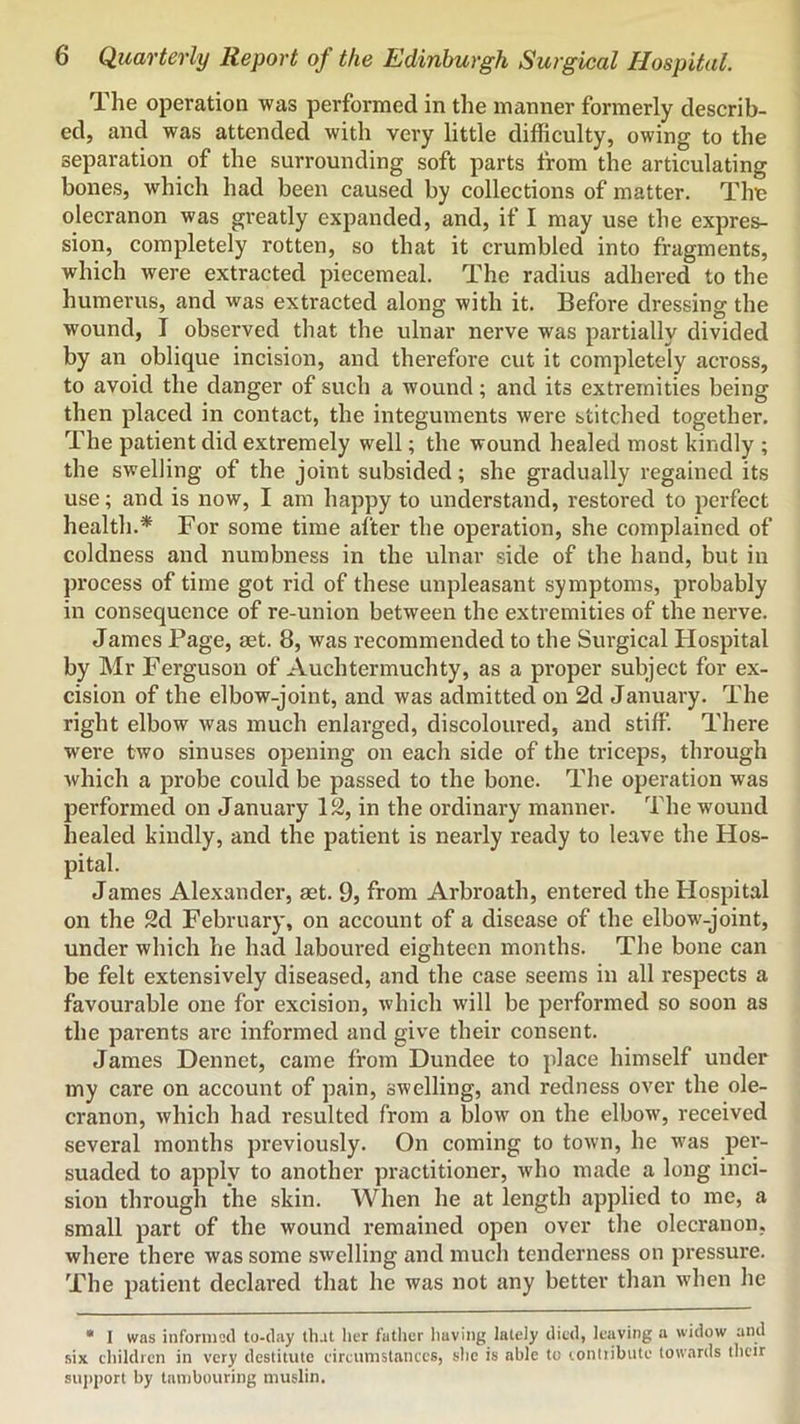The operation was performed in the manner formerly describ- ed, and was attended with very little difficulty, owing to the separation of the surrounding soft parts from the articulating bones, which had been caused by collections of matter. Thu olecranon was greatly expanded, and, if I may use the expres- sion, completely rotten, so that it crumbled into fragments, which were extracted piecemeal. The radius adhered to the humerus, and was extracted along with it. Before dressing the wound, I observed that the ulnar nerve was partially divided by an oblique incision, and therefore cut it completely across, to avoid the danger of such a wound; and its extremities being then placed in contact, the integuments were stitched together. The patient did extremely well; the wound healed most kindly ; the swelling of the joint subsided; she gradually regained its use; and is now, I am happy to understand, restored to perfect health.* For some time after the operation, she complained of coldness and numbness in the ulnar side of the hand, but in process of time got rid of these unpleasant symptoms, probably in consequence of re-union between the extremities of the nerve. James Page, aet. 8, was recommended to the Surgical Hospital by Mr Ferguson of Auchtermuchty, as a proper subject for ex- cision of the elbow-joint, and was admitted on 2d January. The right elbow was much enlarged, discoloured, and stiff. There were two sinuses opening on each side of the triceps, through which a probe could be passed to the bone. The operation was performed on January 12, in the ordinary manner. The wound healed kindly, and the patient is nearly ready to leave the Hos- pital. James Alexander, aet. 9, from Arbroath, entered the Hospital on the 2d February, on account of a disease of the elbow-joint, under which he had laboured eighteen months. The bone can be felt extensively diseased, and the case seems in all respects a favourable one for excision, which will be performed so soon as the parents are informed and give their consent. James Dennet, came from Dundee to place himself under my care on account of pain, swelling, and redness over the ole- cranon, which had resulted from a blow on the elbow, received several months previously. On coming to town, he was per- suaded to apply to another practitioner, who made a long inci- sion through the skin. When he at length applied to me, a small part of the wound remained open over the olecranon, where there was some swelling and much tenderness on pressure. The patient declai*ed that he was not any better than when he • I was inforniscl to-day that Ikt father having lately died, leaving a widow and six children in very destitute circumstances, she is able to conliibute towards their su]>i)ort by tambouring muslin.