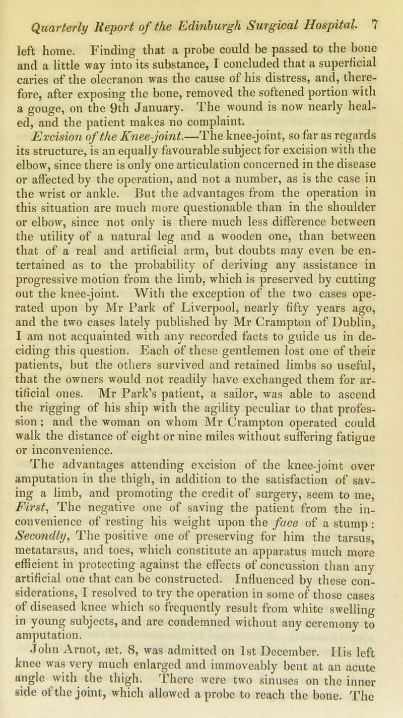 left home. Finding that a probe could be passed to the bone and a little way into its substance, I concluded that a superficial caries of the olecranon was the cause of his distress, and, there- fore, after exposing the bone, removed the softened portion with a gouge, on the 9th January. The wound is now nearly heal- ed, and the patient makes no complaint. Excision of the Knee-joint.—The knee-joint, so far as regards its structure, is an equally favourable subject for excision with the elbow, since there is only one articulation concerned in the disease or affected by the operation, and not a number, as is the case in the wrist or ankle. But the advantages from the operation in this situation are much more questionable than in the shoulder or elbow, since not only is there much less difference between the utility of a natural leg and a wooden one, than between that of a real and artificial arm, but doubts may even be en- tertained as to the probability of deriving any assistance in progressive motion from the limb, which is preserved by cutting out the knee-joint. With the exception of the two cases ope- rated upon by Mr Park of Liverpool, nearly fifty years ago, and the two cases lately published by Mr Crampton of Dublin, I am not acquainted with any recorded facts to guide us in de- ciding this question. Each of these gentlemen lost one of their patients, but the others survived and retained limbs so useful, that the owners would not readily have exchanged them for ar- tificial ones. Mr Park’s patient, a sailor, was able to ascend the rigging of his ship with the agility peculiar to that profes- sion ; and the woman on whom Mr Crampton operated could walk the distance of eight or nine miles without suffering fatigue or inconvenience. The advantages attending excision of the knee-joint over amputation in the thigh, in addition to the satisfaction of sav- ing a limb, and promoting the credit of surgery, seem to me. First, The negative one of saving the patient from the in- convenience of resting his weight upon the face of a stump : Secondly, The positive one of preserving for him the tarsus, metatarsus, and toes, which constitute an apparatus much more efficient in protecting against the effects of concussion than any artificial one that can be constructed. Influenced by these con- siderations, I resolved to try the operation in some of those cases of diseased knee which so frequently result from white swelling in young subjeets, and are condemned without any ceremony to amputation. John Arnot, act. 8, was admitted on 1st December. His left knee was very much enlarged and immoveably bent at an acute angle with the thigh. There were two sinuses on the inner side of the joint, which allowed a probe to reach the bone. The