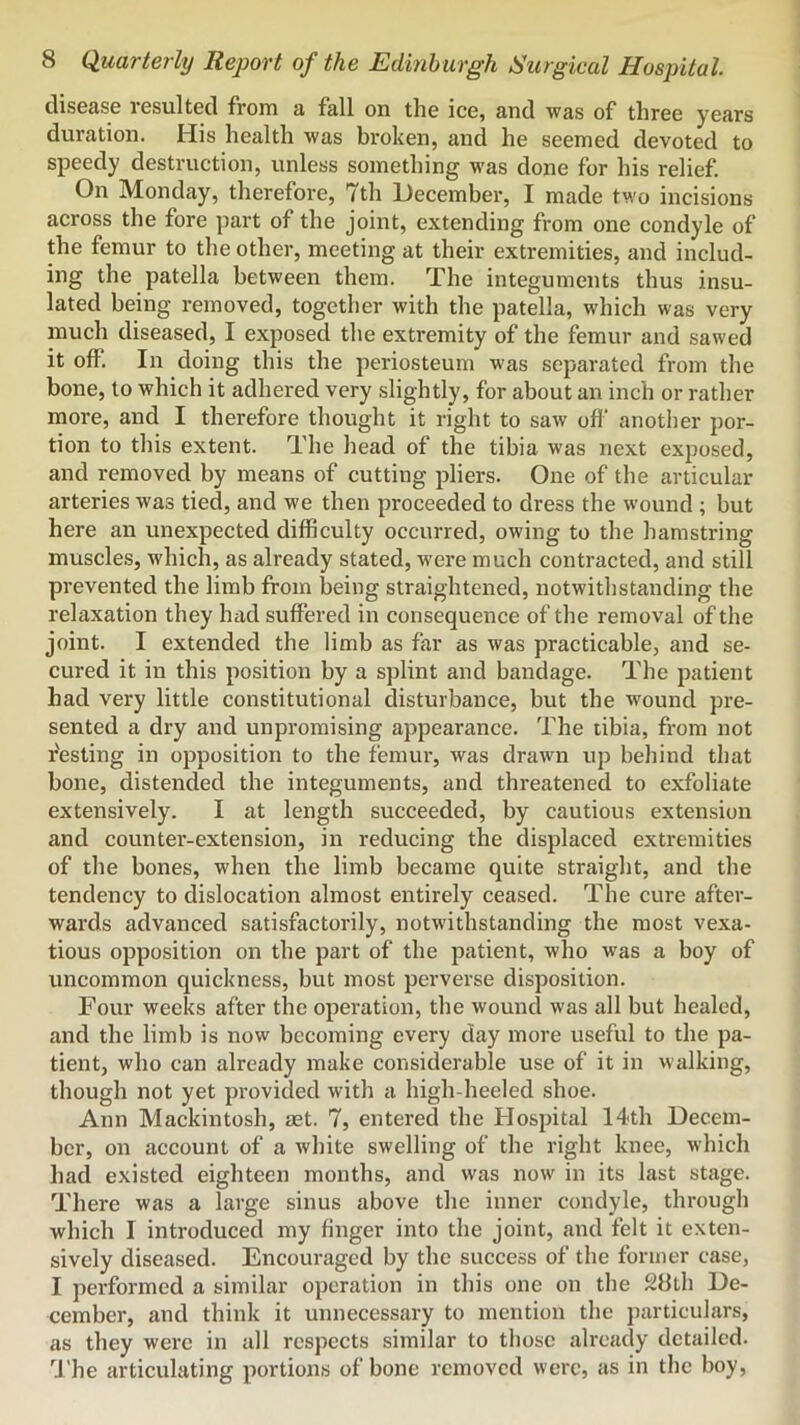 cliseas6 vcsultecl from a fall on the ice, and was of three years duration. His health was broken, and he seemed devoted to speedy destruction, unless something was done for his relief. On Monday, therefore, 7th December, I made two incisions across the fore part of the joint, extending from one condyle of the femur to the other, meeting at their extremities, and includ- ing the patella between them. The integuments thus insu- lated being removed, together with the patella, which was very much diseased, I exposed the extremity of the femur and sawed it off. In doing this the periosteum was separated from the bone, to which it adhered very slightly, for about an inch or rather more, and I therefore thought it right to saw ofl‘ another por- tion to this extent. The head of the tibia was next exposed, and removed by means of cutting pliers. One of the articular arteries was tied, and we then proceeded to dress the wound ; but here an unexpected difficulty occurred, owing to the hamstring muscles, which, as already stated, were much contracted, and still prevented the limb from being straightened, notwithstanding the relaxation they had suffered in consequence of the removal of the joint. I extended the limb as far as was practicable, and se- cured it in this position by a splint and bandage. The patient had very little constitutional disturbance, but the wound pre- sented a dry and unpromising appearance. The tibia, from not r'esting in opposition to the femur, was drawn up beliind that bone, distended the integuments, and threatened to exfoliate extensively. I at length succeeded, by cautious extension and counter-extension, in reducing the displaced extremities of the bones, when the limb became quite straight, and the tendency to dislocation almost entirely ceased. The cure after- wards advanced satisfactorily, notwithstanding the most vexa- tious opposition on the part of the patient, who was a boy of uncommon quickness, but most perverse disposition. Four weeks after the operation, the wound was all but healed, and the limb is now becoming every day more useful to the pa- tient, who can already make considerable use of it in walking, though not yet provided with a high-heeled shoe. Ann Mackintosh, set. 7, entered the Hospital 14th Decem- ber, on account of a white swelling of the right knee, which had existed eighteen months, and was now in its last stage. There was a large sinus above the inner condyle, through which I introduced my finger into the joint, and felt it exten- sively diseased. Encouraged by the success of the former case, I performed a similar operation in this one on the 28lh De- cember, and think it unnecessary to mention the particulars, as they were in all respects similar to those already detailed. I'he articulating portion,s of bone removed were, as in the boy.