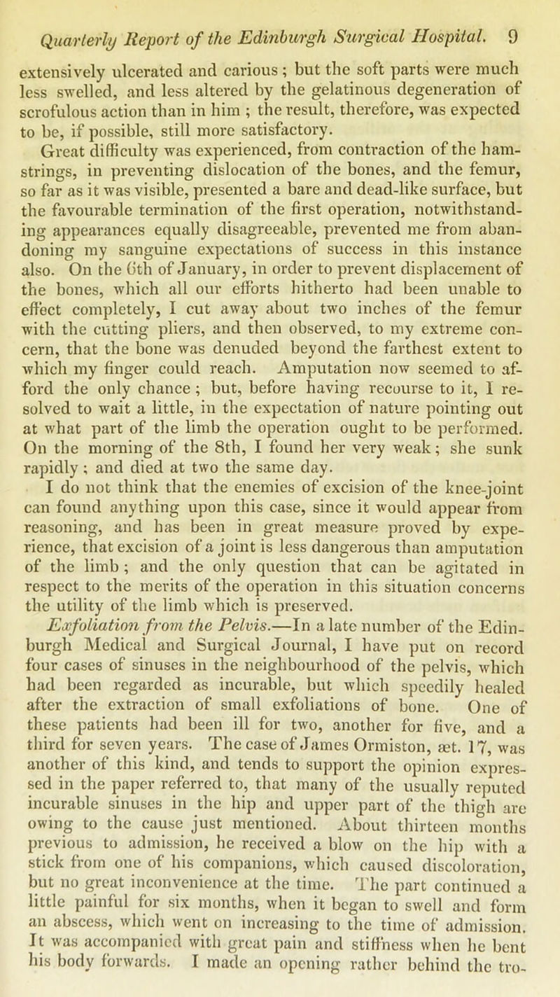 extensively ulcerated and carious ; but the soft parts were much less swelled, and less altered by the gelatinous degeneration of scrofulous action than in him ; the result, therefore, was expected to be, if possible, still more satisfactory. Great difficulty was experienced, from conti-action of the ham- strings, in preventing dislocation of the bones, and the femur, so far as it was visible, presented a bare and dead-like surface, but the favourable termination of the first operation, notwithstand- ing appearances equally disagreeable, prevented me from aban- doning my sanguine expectations of success in this instance also. On the 6th of January, in order to prevent displacement of the bones, which all our efforts hitherto had been unable to effect completely, I cut away about two inches of the femur with the cutting pliers, and then observed, to my extreme con- cern, that the bone was denuded beyond the farthest extent to Avhich my finger could reach. Amputation now seemed to af- ford the only chance; but, before having recourse to it, I re- solved to wait a little, in the expectation of nature pointing out at what part of the limb the operation ought to be performed. On the morning of the 8th, I found her very weak; she sunk rapidly; and died at two the same day. I do not think that the enemies of excision of the knee-joint can found anything upon this case, since it would appear from reasoning, and has been in great measure proved by expe- rience, that excision of a joint is less dangerous than amputation of the limb; and the only question that can be agitated in respect to the merits of the operation in this situation coneerns the utility of the limb which is preserved. Exfoliation from the Pelvis.—In a late number of the Edin- burgh Medical and Surgical Journal, I have put on record four cases of sinuses in the neighbourhood of the pelvis, which had been regarded as incurable, but which speedily healed after the extraetion of small exfoliations of bone. One of these patients had been ill for two, another for five, and a third for seven years. The case of James Onniston, set. 17, was another of this kind, and tends to support the opinion expres- sed in the paper referred to, that many of the usually reputed incurable sinuses in the hip and upper part of the thigh are owing to the cause just mentioned. About thirteen months previous to admission, he received a blow on the hip with a stick from one of his companions, which caused discoloration, but no great inconvenience at the time. The part continued a little painful for six months, when it began to swell and form an abscess, which went on increasing to the time of admission. It was accompanied with great pain and stiffness when he bent his body forwards. I made an opening rather behind the tro-
