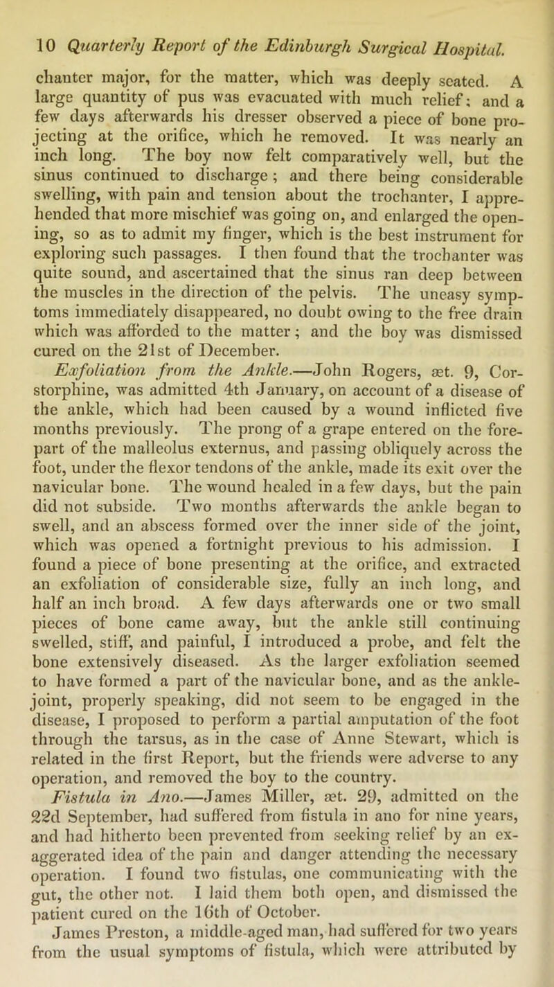 chanter major, for the matter, which was deeply seated. A large quantity of pus was evacuated with much relief; and a few days afterwards his dresser observed a piece of bone pro- jecting at the orifice, which he removed. It w.as nearly an inch long. The boy now felt comparatively well, but the sinus continued to discharge; and there being considerable swelling, with pain and tension about the trochanter, I appre- hended that more mischief was going on, and enlarged the open- ing, so as to admit my finger, which is the best instrument for exploring such passages. I then found that the trochanter was quite sound, and ascertained that the sinus ran deep between the muscles in the direction of the pelvis. The uneasy symp- toms immediately disappeared, no doubt owing to the free drain which was afforded to the matter; and the boy was dismissed cured on the 21st of December. Exfoliation from the Ankle.—John Rogers, ast. 9, Cor- storphine, was admitted 4th January, on account of a disease of the ankle, which had been caused by a wound inflicted five months previously. The prong of a grape entered on the fore- part of the malleolus externus, and passing obliquely across the foot, under the flexor tendons of the ankle, made its exit over the navicular bone. The wound healed in a few days, but the pain did not subside. Two months afterwards the ankle began to swell, and an abscess formed over the inner side of the joint, which was opened a fortnight previous to his admission. I found a piece of bone presenting at the orifice, and extracted an exfoliation of considerable size, fully an inch long, and half an inch broad. A few days afterwards one or two small pieces of bone came away, but the ankle still continuing swelled, stiff, and painful, I introduced a probe, and felt the bone extensively diseased. As the larger exfoliation seemed to have formed a part of the navicular bone, and as the ankle- joint, properly speaking, did not seem to be engaged in the disease, I proposed to perform a partial amputation of the foot through the tarsus, as in the case of Anne Stewart, which is related in the first Report, but the friends were adverse to any operation, and removed the boy to the country. Fistula in Ano.—James Miller, set. 29, admitted on the 22d September, had suffered from fistula in ano for nine years, and had hitherto been prevented from seeking relief by an ex- aggerated idea of the pain and danger attending the necessary operation. I found two fistulas, one communicating with the gut, the other not. I laid them both open, and dismissed the patient cured on the IGth of October. James Preston, a middle-aged man, had suffered for two years from the usual symptoms of fistula, which were attributed by