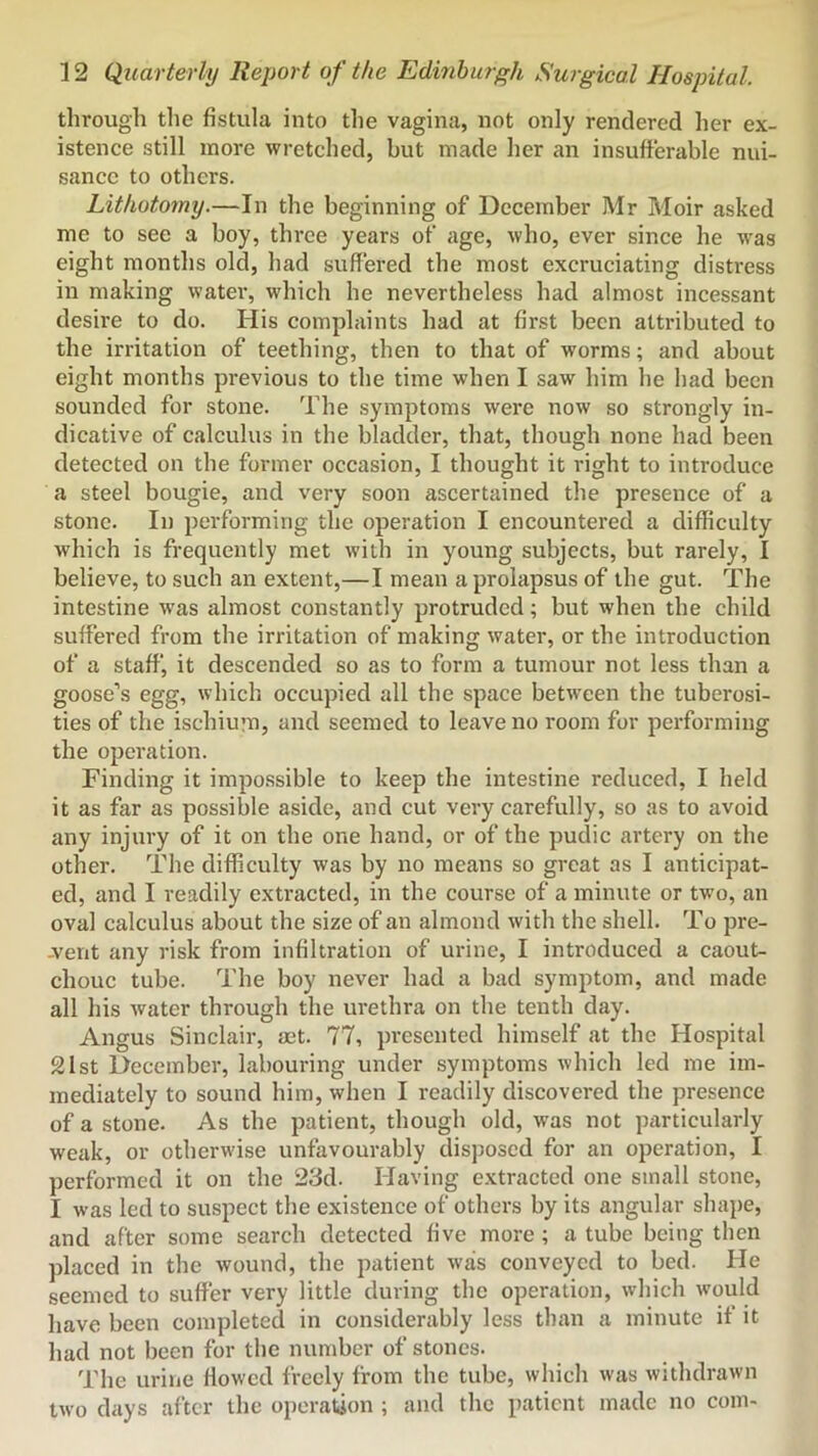 through tlie fistula into the vagina, not only rendered her ex- istence still more wretched, but made her an insufferable nui- sance to others. Lithotomy.—In the beginning of December Mr Moir asked me to see a boy, three years of age, who, ever since he was eight months old, had suffered the most excruciating distress in making water, which he nevertheless had almost incessant desire to do. His complaints had at first been attributed to the irritation of teething, then to that of worms; and about eight months previous to the time when I saw him he had been sounded for stone. The symptoms were now so strongly in- dicative of calculus in the bladder, that, though none had been detected on the former occasion, I thought it right to introduce a steel bougie, and very soon ascertained the presence of a stone. In performing the operation I encountered a difficulty wliich is frequently met with in young subjects, but rarely, I believe, to such an extent,—I mean a prolapsus of the gut. The intestine was almost constantly protruded; but when the child suffered from the irritation of making water, or the introduction of a staff, it descended so as to form a tumour not less than a goose’s egg, which occupied all the space between the tuberosi- ties of the ischiu;n, and seemed to leave no room for performing the operation. Finding it impossible to keep the intestine reduced, I held it as far as possible aside, and cut very carefully, so as to avoid any injury of it on the one hand, or of the pudic artery on the other. The difficulty was by no means so great as I anticipat- ed, and I readily extracted, in the course of a minute or two, an oval calculus about the size of an almond with the shell. To pre- -vent any risk from infiltration of urine, I introduced a caout- chouc tube. The boy never had a bad symptom, and made all his water through the urethra on the tenth day. Angus Sinclair, act. 77, presented himself at the Hospital 21 St December, labouring under symptoms which led me im- mediately to sound him, when I readily discovered the presence of a stone. As the patient, though old, was not petrticularly weak, or otherwise unfavourably dis])osed for an operation, I performed it on the 23d. Having extracted one small stone, I was led to suspect the existence of others by its angular shape, and after some search detected five more; a tube being then placed in the wound, the patient was conveyed to bed. He seemed to suffer very little during the operation, which would have been completed in considerably less than a minute if it had not been for the number of stones. The urine flowed freely from the tube, which was withdrawn tw'o days after the operation ; and the patient made no coin-