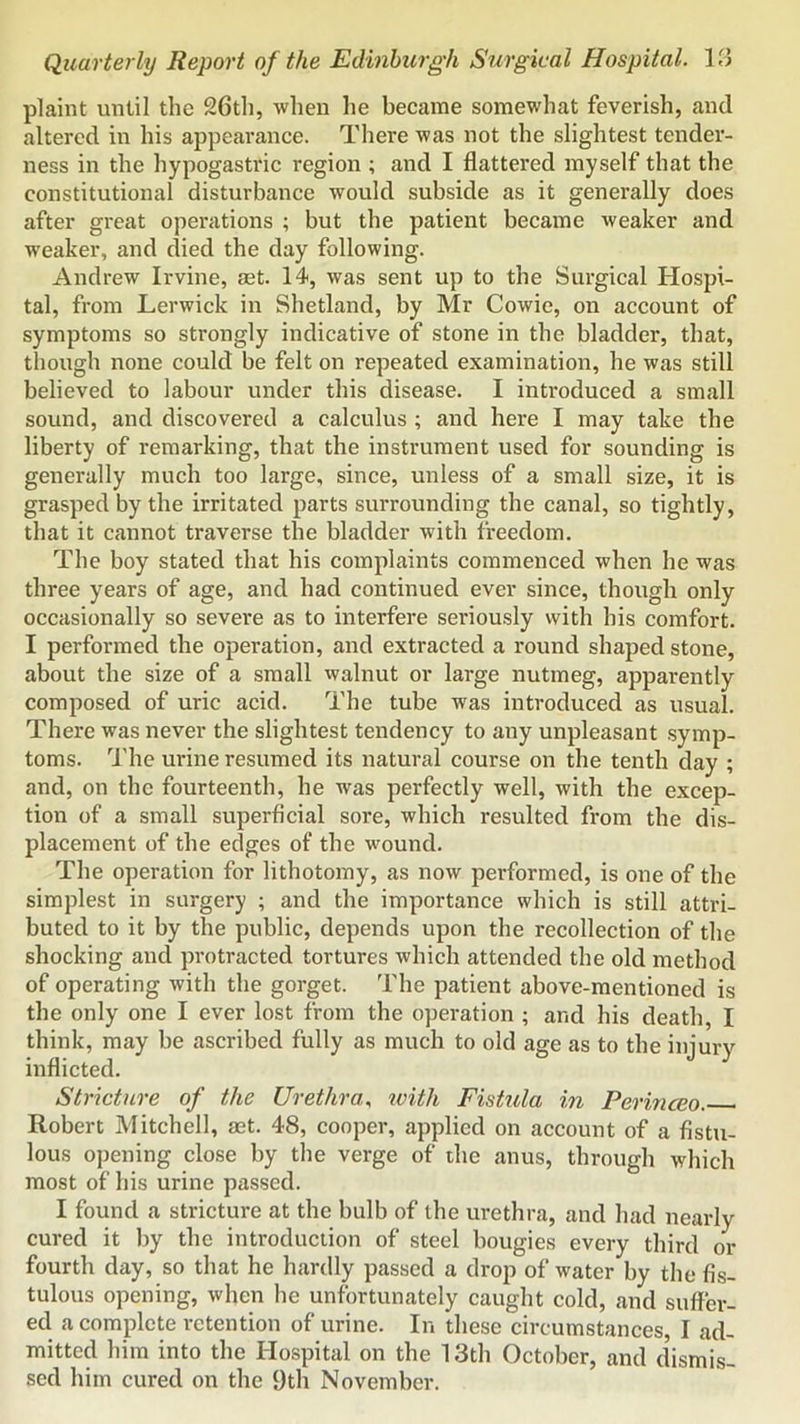 plaint until the 26th, when he became somewhat feverish, and altered in his appearance. There was not the slightest tender- ness in the hypogastric region ; and I flattered myself that the constitutional disturbance would subside as it generally does after great operations ; but the patient became weaker and w'eaker, and died the day following. Andrew Irvine, set. 14, was sent up to the Surgical Hospi- tal, from Lerwick in Shetland, by Mr Cowie, on account of symptoms so strongly indicative of stone in the bladder, that, though none could be felt on repeated examination, he was still believed to labour under this disease. I introduced a small sound, and discovered a calculus ; and here I may take the liberty of remarking, that the instrument used for sounding is generally much too large, since, unless of a small size, it is grasped by the irritated parts surrounding the canal, so tightly, that it cannot traverse the bladder with freedom. The boy stated that his complaints commenced when he was three years of age, and had continued ever since, though only occasionally so severe as to interfere seriously with his comfort. I performed the operation, and extracted a round shaped stone, about the size of a small walnut or large nutmeg, apparently composed of uric acid. The tube was introduced as usual. There was never the slightest tendency to any unpleasant .symp- toms. The urine resumed its natural course on the tenth day ; and, on the fourteenth, he was perfectly well, with the excep- tion of a small superficial sore, which resulted from the dis- placement of the edges of the wound. The operation for lithotomy, as now performed, is one of the simplest in surgery ; and the importance which is still attri- buted to it by the public, depends upon the recollection of the shocking and protracted tortures which attended the old method of operating with the gorget. The patient above-mentioned is the only one I ever lost from the operation ; and his death, I think, may be ascribed fully as much to old age as to the injury inflicted. Stricture of the Urethra, ivith Fistula in Perinceo. Robert Mitchell, aet. 48, cooper, applied on account of a fistu- lous o])ening close by the verge of the anus, through which most of his urine passed. I found a stricture at the bulb of the urethra, and had nearly cured it by the introduction of steel bougies every third or fourth day, so that he hardly passed a drop of water by the fis- tulous opening, when he unfortunately caught cold, and suffer- ed a complete retention of urine. In these circumstances, I ad- mitted him into the Hospital on the 13th October, and dismis- sed him cured on the 9th November.