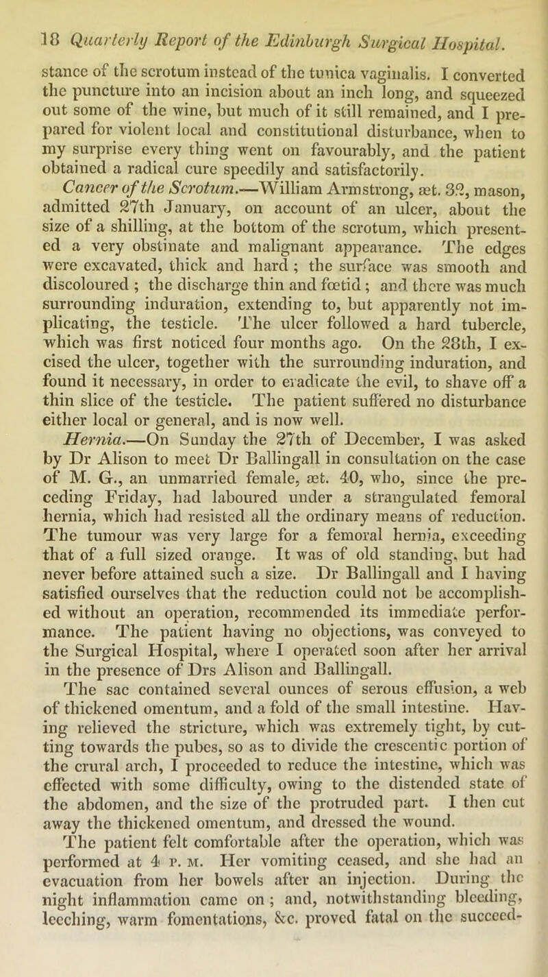 stance of the scrotum instead of the tunica vaginalis. I converted the puncture into an incision about an inch long, and squeezed out some of the wine, but much of it still remained, and I pre- pared for violent local and constitutional disturbance, when to my surprise every thing went on favourably, and the patient obtained a radical cure speedily and satisfactorily. Cancer of the William Armstrong, set. 352, mason, admitted 27th January, on account of an ulcer, about the size of a shilling, at the bottom of the scrotum, which present- ed a very obstinate and malignant appearance. The edges were excavated, thick and hard ; the surface was smooth and discoloured ; the discharge thin and foetid; and there was much surrounding induration, extending to, but apparently not im- plicating, the testicle. The ulcer followed a hard tubercle, which was first noticed four months ago. On the 28th, I ex- cised the ulcer, together with the surrounding induration, and found it necessary, in order to eradicate the evil, to shave off a thin slice of the testicle. The patient suffered no disturbance either local or general, and is now well. Hernia.—On Sunday the 27th of December, I was asked by Dr Alison to meet Dr Ballingall in consultation on the case of M. G., an unmarried female, aet. 40, who, since the pre- ceding Friday, had laboured under a strangulated femoral hernia, which had resisted all the ordinary means of reduction. The tumour was very large for a femoral hernia, exceeding that of a full sized orange. It was of old standing, but had never before attained such a size. Dr Ballingall and I having satisfied ourselves that the reduction could not be accomplish- ed without an operation, recommended its immediate perfor- mance. The patient having no objections, was conveyed to the Surgical Hospital, where I operated soon after her arrival in the presence of Drs Alison and Ballingall. The sac contained several ounces of serous effusion, a web of thickened omentum, and a fold of the small intestine. Hav- ing relieved the stricture, which was extremely tight, by cut- ting towards the pubes, so as to divide the crescentic portion of the crural arch, I proceeded to reduce the intestine, which was effected with some difficulty, owing to the distended state of the abdomen, and the size of the protruded part. I then cut away the thickened omentum, and dressed the wound. The patient felt comfortable after the operation, which was performed at 4 r. m. Her vomiting ceased, and she had an evacuation from her bowels after an injection. Diu'ing the night inflammation came on ; and, notwithstanding blceiling, leeching, warm fomentations, &c. proved fatal on the succeed-