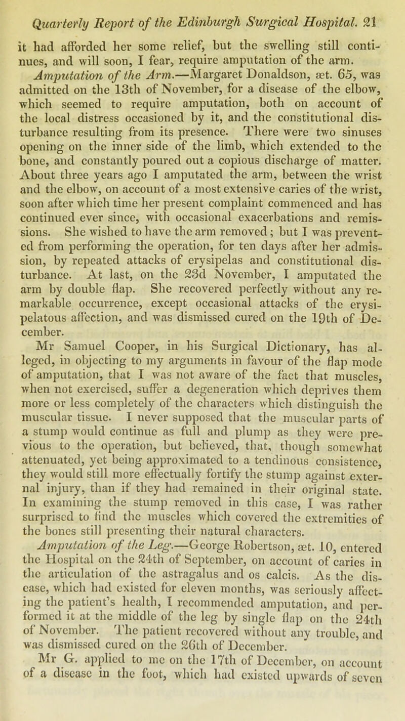 it had afforded her some relief, but the swelling still conti- nues, and will soon, I fear, require amputation of the arm. Amputation of the Arm.—Margaret Donaldson, set. 65, was admitted on the 13th of November, for a disease of the elbow, which seemed to require amputation, both on account of the local distress occasioned by it, and the constitutional dis- turbance resulting from its presenee. There were two sinuses opening on the inner side of the limb, which extended to the bone, and constantly poured out a copious discharge of matter. About three years ago I amputated the arm, between the wrist and the elbow, on account of a most extensive caries of the wrist, soon after whieh time her present complaint commenced and has continued ever since, with occasional exacerbations and remis- sions. She wished to have the arm removed; but I was prevent- ed from performing the operation, for ten days after her admis- sion, by repeated attacks of erysipelas and constitutional dis- turbance. At last, on the 23d November, I amputated the arm by double flap. She recovered perfectly without any re- markable occurrence, except oecasional attacks of the erysi- pelatous affection, and was dismissed cured on the 19th of De- cember. Mr Samuel Cooper, in his Surgical Dictionary, has al- leged, in objecting to my arguments in favour of the flap mode of amputation, tliat I was not aware of the fact that muscles, when not exercised, suffer a degeneration which deprives them more or less completely of the characters which distinguish the muscular tissue. I never supposed that the muscular parts of a stump would continue as full and plump as they were pre- vious to the operation, but believed, that, though somewhat attenuated, yet being approximated to a tendinous consistence, they would still moi-e effectually fortify the stump against exter- nal injury, than if they had remained in their original state. In examining the stump removed in this case, I was rather surprised to find the muscles which covered the extremities of the bones still presenting their natural characters. Amputation of the Leg.—George Robertson, aet. 10, entered the Hospital on the 24th of September, on account of caries in the articulation of the astragalus and os calcis. As the dis- ease, which had existed for eleven months, was seriously affect- ing the patient’s health, I recommended amputation, and per- formed it at the middle of the leg by single flap on the 24th of November. The patient recovered without any trouble, and was dismissed cured on the 2Glh of December. Mr G. cxpplicd to me on the 17th of December, on account of a disease in the foot, which had existed upwards of seven