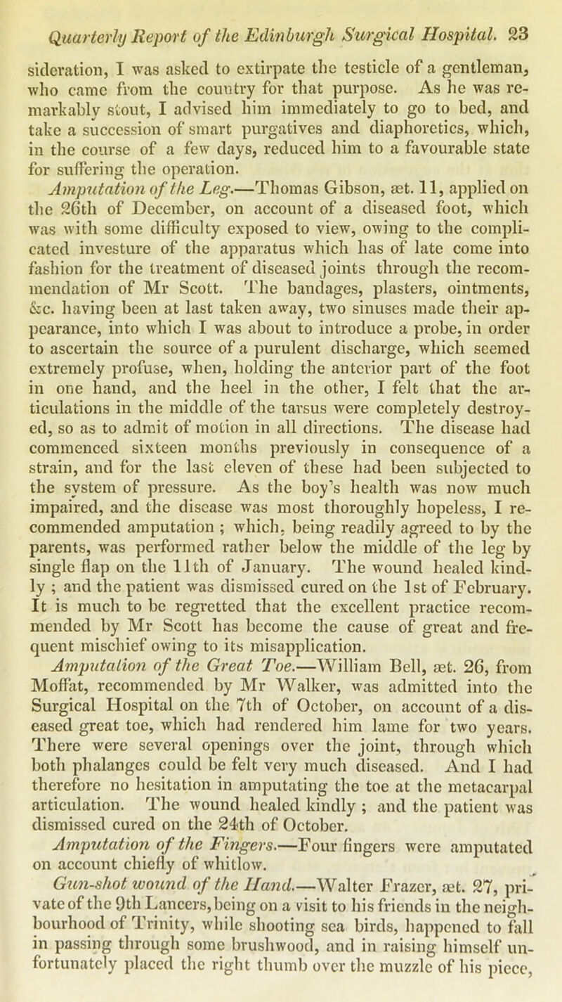 siclevation, I was asked to extirpate the testicle of a gentleman, who came from the country for that purpose. As he was re- markably stout, I advised him immediately to go to bed, and take a succession of smart purgatives and diaphoretics, which, in the course of a few days, reduced him to a favourable state for suffering the operation. Amputation of the Leg.—Thomas Gibson, ast. 11, applied on the 26th of December, on account of a diseased foot, which was with some difficulty exposed to view, owing to the compli- cated investure of the apparatus which has of late come into fashion for the treatment of diseased joints through the recom- mendation of Mr Scott. The bandages, plasters, ointments, &c. having been at last taken away, two sinuses made tlieir ap- pearance, into which I was about to introduce a probe, in order to ascertain the source of a purulent discharge, which seemed extremely profuse, when, holding the anterior part of the foot in one hand, and the heel in the other, I felt that the ar- ticulations in the middle of the tarsus were completely destroy- ed, so as to admit of motion in all directions. The disease had commenced sixteen months previously in consequence of a strain, and for the last eleven of these had been subjected to the system of pressure. As the boy’s health was now much impaired, and the disease was most thoroughly hopeless, I re- commended amputation ; which, being readily agreed to by the parents, was performed rather below the middle of the leg by single flap on the 11th of January. The wound healed kind- ly ; and the patient was dismissed cured on the 1st of February. It is much to be regretted that the excellent practice recom- mended by Mr Scott has become the cause of great and fre- quent mischief owing to its misapplication. Amputalion of the Great Toe.—William Bell, aet. 26, from Moffat, recommended by Mr Walker, was admitted into the Surgical Hospital on the 7th of October, on account of a dis- eased great toe, which had rendered him lame for two years. There were several openings over the joint, through which both phalanges could be felt very much diseased. And I had therefore no hesitation in amputating the toe at the metacarpal articulation. The wound healed kindly ; and the patient was dismissed cured on the 24th of October. Amputation of the Fingers.—Four fingers were amputated on account chiefly of whitlow. Gun-shot wound of the Hand Walter Frazer, aet. 27, pri- vate of the 9th Lancers, being on a visit to his friends in the neigh- bourhood of Trinity, while shooting sea birds, happened to fall in passing through some brushwood, and in raising himself un- fortunately placed the right thumb over the muzzle of his piece.