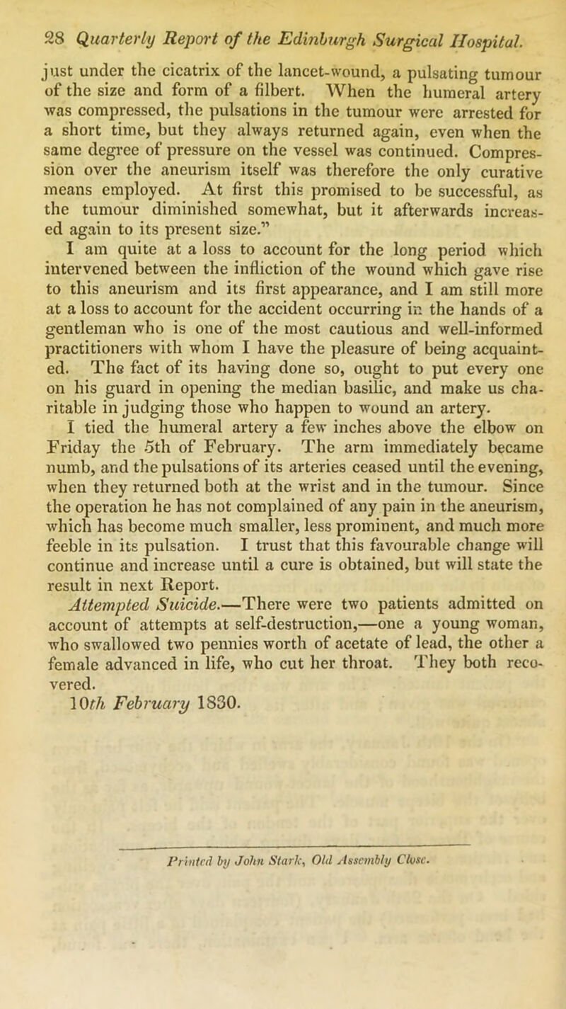 just under the cicatrix of the lancet-wound, a pulsating tumour of the size and form of a filbert. When the humeral artery was compressed, the pulsations in the tumour were arrested for a short time, but they always returned again, even when the same degi*ee of pressure on the vessel was continued. Compres- sion over the aneurism itself was therefore the only curative means employed. At first this promised to be successful, as the tumour diminished somewhat, but it afterwards increas- ed again to its present size.” I am quite at a loss to account for the long period which intervened between the infliction of the wound which gave rise to this aneurism and its first appearance, and I am still more at a loss to account for the accident occurring in the hands of a gentleman who is one of the most cautious and well-informed practitioners with whom I have the pleasure of being acquaint- ed. The fact of its having done so, ought to put every one on his guard in opening the median basilic, and make us cha- ritable in judging those who happen to wound an artery. I tied the humeral artery a few inches above the elbow on Friday the .5th of February. The arm immediately became numb, and the pulsations of its arteries ceased until the evening, when they returned both at the wrist and in the tumour. Since the operation he has not complained of any pain in the aneurism, which has become much smaller, less prominent, and much more feeble in its pulsation. I trust that this favourable change will continue and increase until a cure is obtained, but will state the result in next Report. Attempted Suicide.—There were two patients admitted on account of attempts at self-destruction,—one a young woman, who swallowed two pennies worth of acetate of lead, the other a female advanced in life, who cut her throat. They both reco- vered. lOf/i February 1830. Printed by John Stark, Old Assembly Close.
