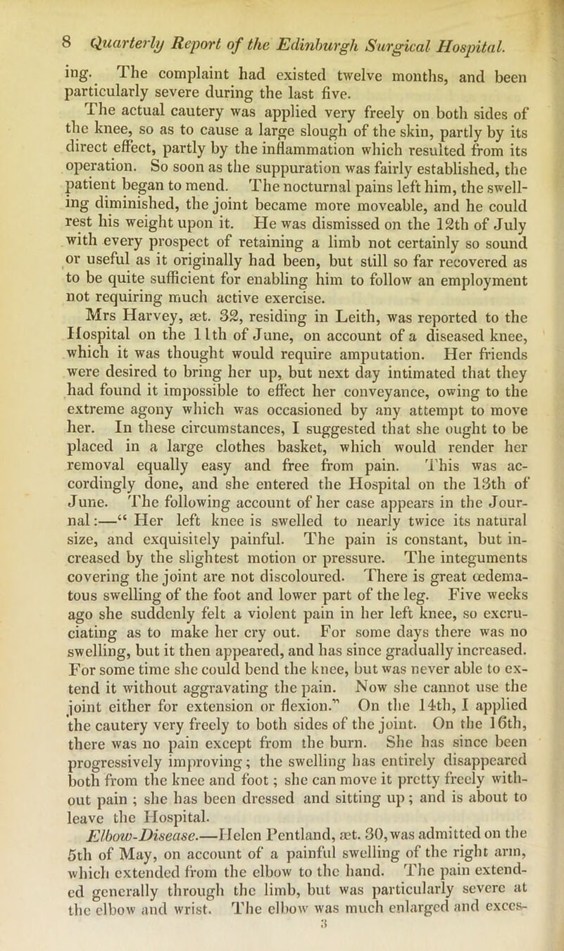 ing. The complaint had existed twelve months, and been particularly severe during the last five. The actual cautery was applied very freely on both sides of the knee, so as to cause a large slough of the skin, partly by its direct effect, partly by the inflammation which resulted from its operation. So soon as the suppuration was fairly established, the patient began to mend. The nocturnal pains left him, the swell- ing diminished, the joint became more moveable, and he could rest his weight upon it. He was dismissed on the 12th of July with every prospect of retaining a limb not certainly so sound or useful as it originally had been, but still so far recovered as to be quite sufficient for enabling him to follow an employment not requiring much active exercise. Mrs Harvey, set. 32, residing in Leith, was reported to the Hospital on the llth of June, on account of a diseased knee, which it was thought would require amputation. Her friends were desired to bring her up, but next day intimated that they had found it impossible to effect her conveyance, owing to the extreme agony which was occasioned by any attempt to move her. In these circumstances, I suggested that she ought to be placed in a large clothes basket, which would render her removal equally easy and free fi’om pain. This was ac- cordingly done, and she entered the Hospital on the 13th of June. The following account of her case appears in the Jour- nal :—“ Her left knee is swelled to nearly twice its natural size, and exquisitely painful. The pain is constant, but in- creased by the slightest motion or pressure. The integuments covering the joint are not discoloured. There is great cedema- tous swelling of the foot and lower part of the leg. Five weeks ago she suddenly felt a violent pain in her left knee, so excru- ciating as to make her cry out. For some days there was no swelling, but it then appeared, and has since gradually increased. For some time she could bend the knee, but was never able to ex- tend it without aggravating the pain. Now she cannot use the joint either for extension or flexion.” On the 14th, I applied the cautery very freely to both sides of the joint. On the 16th, there was no pain except from the burn. She has since been progressively improving; the swelling has entirely disappeared both from the knee and foot; she can move it pretty freely with- out pain ; she has been dressed and sitting up; and is about to leave the Hospital. Elbow-Disease.—Helen Fcntland, aet. 30, was admitted on the 5th of May, on account of a painful swelling of the right arm, which extended from the elbow to the hand. The pain extend- ed generally through the limb, but was particularly severe at the elbow and wrist. The elbow was much enlarged and execs-