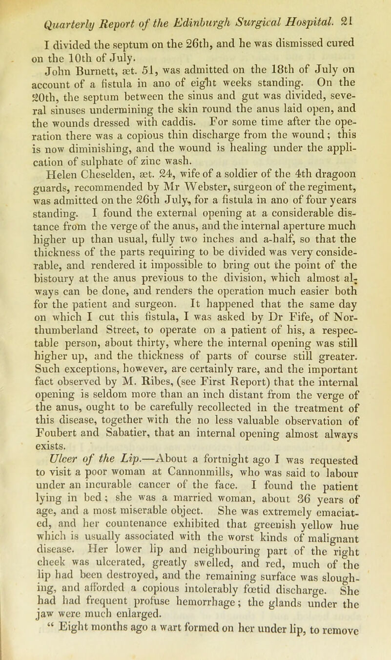 I divided the septum on the 26th, and he was dismissed cured on the 10th of July. John Burnett, aet. 51, was admitted on the 18th of July on account of a fistula in ano of eight weeks standing. On the 20th, the septum between the sinus and gut was divided, seve- ral sinuses undermining the skin round the anus laid open, and the wounds dressed with caddis. For some time after the ope- ration there was a copious thin discharge from the wound; this is now diminishing, and the wound is healing under the appli- cation of sulphate of zinc wash. Helen Cheselden, aet. 24, wife of a soldier of the 4th dragoon guards, recommended by Mr Webster, surgeon of the regiment, was admitted on the 26th July, for a fistula in ano of four years standing. I found the external opening at a considerable dis- tance from the verge of the anus, and the internal aperture much higher up than usual, fully two inches and a-half, so that the thickness of the parts requiring to be divided was very conside- rable, and rendered it impossible to bring out the point of the bistoury at the anus previous to the division, which almost al- ways can be done, and renders the operation much easier both for the patient and surgeon. It happened that the same day on which I cut this fistula, I was asked by Dr Fife, of Nor- thumberland Street, to operate on a patient of his, a respec- table person, about thirty, where the internal opening was still higher up, and the thickness of parts of course still greater. Such exceptions, however, are certainly rare, and the important fact observed by M. Ribes, (see First Report) that the interaal opening is seldom more than an inch distant from the verge of the anus, ought to be carefully recollected in the treatment of this disease, together with the no less valuable observation of Foubert and Sabatier, that an internal opening almost always exists. Ulcer of the Lip.—About a fortnight ago I was requested to visit a poor woman at Cannonmills, who was said to labour under an incurable cancer of the face. I found the patient lying in bed; she was a married woman, about 36 years of age, and a most miserable object. She was extremely emaciat- ed, and her countenance exhibited that greenish yellow hue which is usually associated with the worst kinds of malignant disease. Her lower lip and neighbouring part of the rio-ht cheek was ulcerated, greatly swelled, and red, much of the lip had been destroyed, and the remaining surfiice was slough- ing, and afforded a copious intolerably foetid discharge. She had had frequent profuse hemorrhage; the glands under the jaw were much enlarged. “ Eight months ago a wart formed on her under lip, to remove