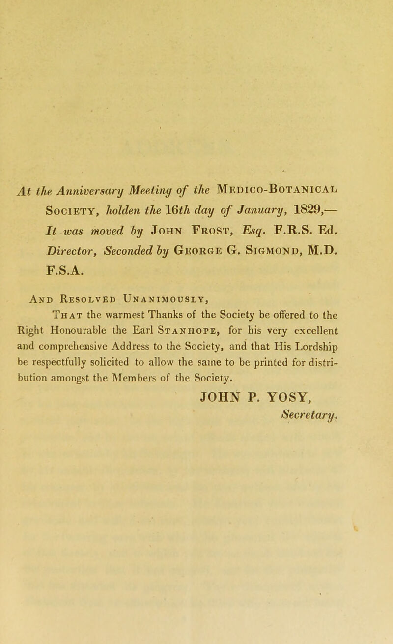 At the Anniversary Meeting of the Medico-BotanicaL Society, holden the \Qt1i clay of January, 1829,— It ivas moved hy John Frost, Esq. F.R.S. Ed. Director, Seconded hy George G. Sigmond, M.D. F.S.A. And Resolved Unanimously, That the warmest Thanks of the Society be offered to the Right Honourable the Earl Stanhope, for his very excellent and comprehensive Address to the Society, and that His Lordship be respectfully solicited to allow the same to be printed for distri- bution amongst the Members of the Society. JOHN P. YOSY, Secretary.