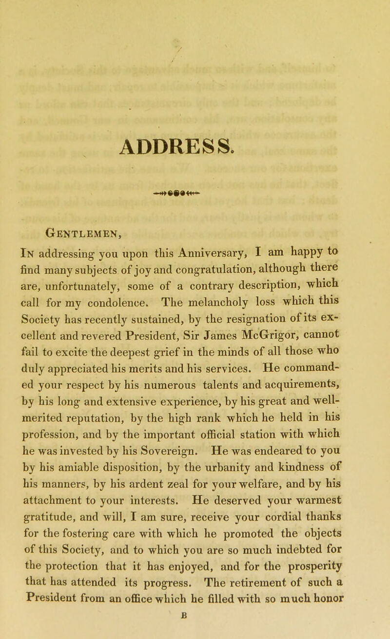 ADDRESS. Gentlemen, In addressing you upon this Anniversary, I am happy to find many subjects of joy and congratulation, although there are, unfortunately, some of a contrary description, which call for my condolence. The melancholy loss which this Society has recently sustained, by the resignation of its ex- cellent and revered President, Sir James McGrigor, cannot fail to excite the deepest grief in the minds of all those who duly appreciated his merits and his services. He command- ed your respect by his numerous talents and acquirements, by his long and extensive experience, by his great and well- merited reputation, by the high rank which he held in his profession, and by the important official station with which he was invested by his Sovereign. He was endeared to you by his amiable disposition, by the urbanity and kindness of his manners, by his ardent zeal for your welfare, and by his attachment to your interests. He deserved your warmest gratitude, and will, I am sure, receive your cordial thanks for the fostering care with which he promoted the objects of this Society, and to which you are so much indebted for the protection that it has enjoyed, and for the prosperity that has attended its progress. The retirement of such a President from an office which he filled with so much honor B