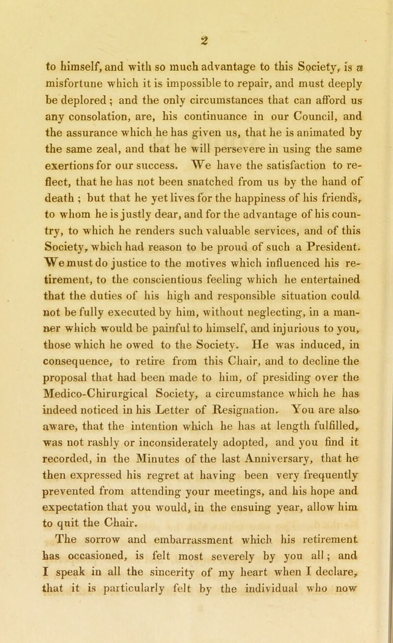 to himself, and with so much advantage to this Society, is a misfortune which it is impossible to repair, and must deeply be deplored; and the only circumstances that can afford us any consolation, are, his continuance in our Council, and the assurance which he has given us, that he is animated by the same zeal, and that he will persevere in using the same exertions for our success. We have the satisfaction tore- fleet, that he has not been snatched from us by the hand of death ; but that he yet lives for the happiness of his friends, to whom he is justly dear, aud for the advantage of his coun- try, to which he renders such valuable services, and of this Society, which had reason to be proud of such a President. We must do justice to the motives which influenced his re- tirement, to the conscientious feeling which he entertained that the duties of his high and responsible situation could not be fully executed by him, without neglecting, in a man- ner which would be painful to himself, aud injurious to you, those which he owed to the Society. He was induced, in consequence, to retire from this Chair, and to decline the proposal that had been made to him, of presiding over the Medico-Chirurgical Society, a circumstance which he has indeed noticed in his Letter of Resignation. You are alse aware, that the intention which he has at length fulfilled, was not rashly or inconsiderately adopted, and you find it recorded, in the Minutes of the last Anniversary, that he then expressed his regret at having been very frequently prevented from attending your meetings, and his hope and expectation that you would, in the ensuing year, allow him to quit the Chair. The sorrow and embarrassment which, his retirement has occasioned, is felt most sevei-ely by you all; and I speak in all the sincerity of my heart when I declare, that it is particularly felt by the individual who now