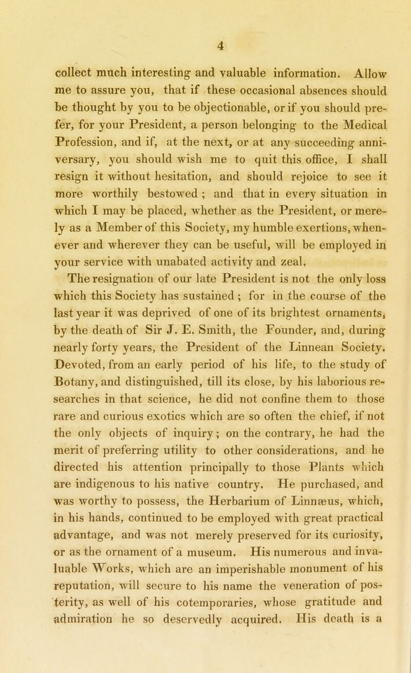 collect much interesting and valuable information. Allow me to assure you, that if these occasional absences should be thought by you to be objectionable, or if you should pre- fer, for your President, a person belonging to the Medical Profession, and if, at the next, or at any succeeding anni- versary, you should wish me to quit this office, I shall resign it without hesitation, and should rejoice to see it more worthily bestowed ; and that in every situation in which I may be placed, whether as the President, or mere- ly as a Member of this Society, my humble exertions, when- ever and wherever they can be useful, will be employed in your service with unabated activity and zeal, The resignation of our late President is not the only loss which this Society has sustained ; for in the course of the last year it was deprived of one of its brightest ornaments, by the death of Sir J. E. Smith, the Founder, and, during nearly forty years, the President of the Linneau Society. Devoted, from an early period of his life, to the study of Botany, and distinguished, till its close, by his laborious re- searches in that science, he did not confine them to those rare and curious exotics which are so often the chief, if not the only objects of inquiry; on the contrary, he had the merit of preferring utility to other considerations, and he directed his attention principally to those Plants which are indigenous to his native country. He purchased, and was worthy to possess, the Herbarium of Linnasus, which, in his hands, continued to be employed with great practical advantage, and was not merely preserved for its curiosity, or as the ornament of a museum. His numerous and inva- luable Works, which are an imperishable monument of his reputation, will secure to his name the veneration of pos- terity, as well of his cotemporaries, whose gratitude and admiration he so deservedly acquired. His death is a