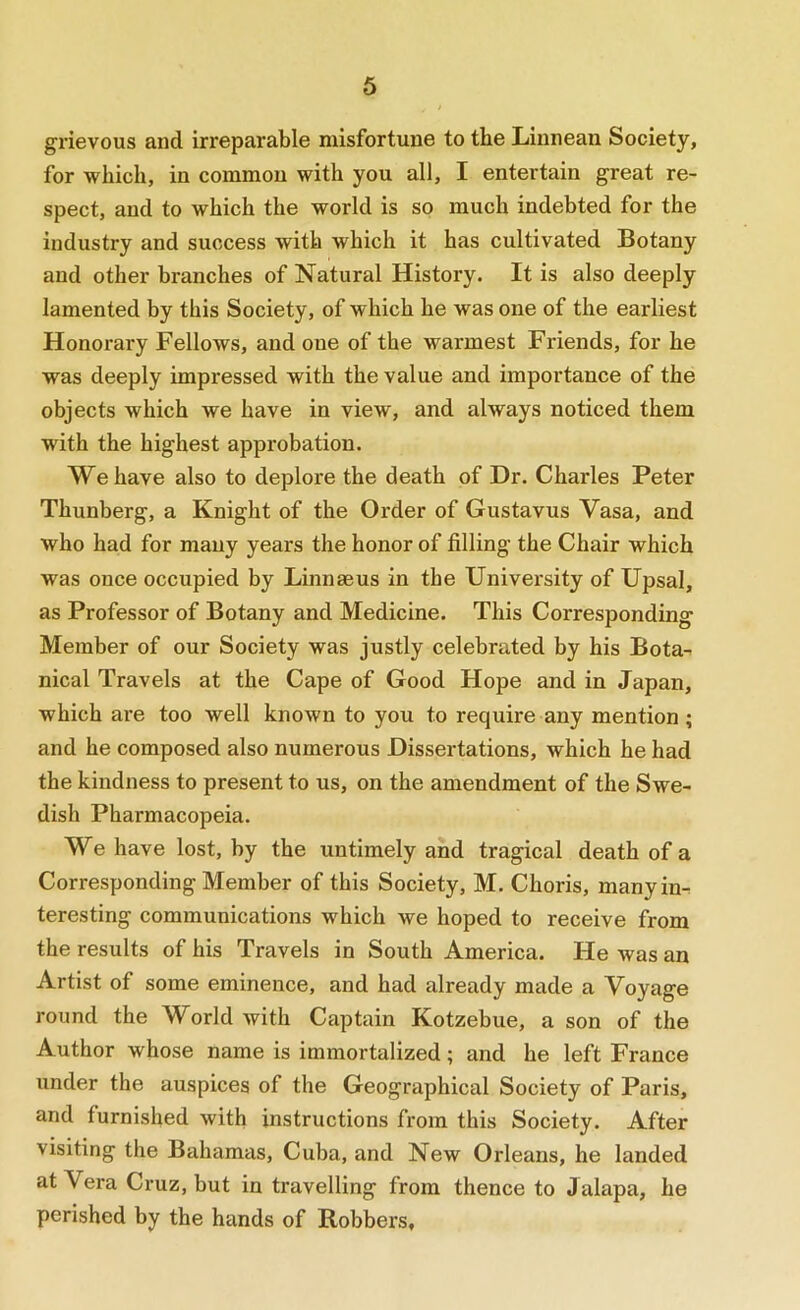 grievous and irreparable misfortune to the Linnean Society, for which, in common with you all, I entertain great re- spect, and to which the world is so much indebted for the industry and success with which it has cultivated Botany and other branches of Natural History. It is also deeply lamented by this Society, of which he was one of the earliest Honorary Fellows, and one of the warmest Friends, for he was deeply impressed with the value and importance of the objects which we have in view, and always noticed them with the highest approbation. We have also to deplore the death of Dr. Charles Peter Thunberg, a Knight of the Order of Gustavus Vasa, and who had for many years the honor of filling the Chair which was once occupied by Linnaeus in the University of Upsal, as Professor of Botany and Medicine. This Corresponding Member of our Society was justly celebrated by his Bota-^ nical Travels at the Cape of Good Hope and in Japan, which are too well known to you to require any mention ; and he composed also numerous Dissertations, which he had the kindness to present to us, on the amendment of the Swe- dish Pharmacopeia. We have lost, by the untimely and tragical death of a Corresponding Member of this Society, M. Choris, manyin^ teresting communications which we hoped to receive from the results of his Travels in South America. He was an Artist of some eminence, and had already made a Voyage round the World with Captain Kotzebue, a son of the Author whose name is immortalized; and he left France under the auspices of the Geographical Society of Paris, and furnished with instructions from this Society. After visiting the Bahamas, Cuba, and New Orleans, he landed at Vera Cruz, but in travelling from thence to Jalapa, he perished by the hands of Robbers,