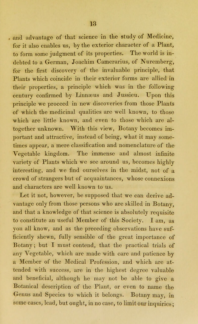 . and advantage of that science in the study of Medicine, for it also enables us, by the exterior character of a Plant, to form some judgment of its properties. The world is in- debted to a German, Joachim Camerarius, of Nuremberg, for the first discovery of the invaluable principle, that Plants which coincide in their exterior forms are allied in their properties, a principle which was in the following century confirmed by Linnaeus and Jussieu. Upon this principle we proceed in new discoveries from those Plants of which the medicinal qualities are well known, to those which are little known, and even to those which are al- together unknown. With this view, Botany becomes im- portant and attractive, instead of being, what it may some- times appear, a mere classification and nomenclature of the Vegetable kingdom. The immense and almost infinite variety of Plants which we see around us, becomes highly interesting, and we find ourselves in the midst, not of a crowd of strangers but of acquaintances, whose connexions and characters are well known to us. Let it not, however, be supposed that we can derive ad- vantage only from those persons who are skilled in Botany, and that a knowledge of that science is absolutely requisite to constitute an useful Member of this Society. I am, as you all know, and as the preceding observations have suf- ficiently shewn, fully sensible of the great importance of Botany; but I must contend, that the practical trials of any Vegetable, which are made with care and patience by a Member of the Medical Profession, and which are at- tended with success, are in the highest degree valuable and beneficial, although he may not be able to give a Botanical description of the Plant, or even to name the Genus and Species to which it belongs. Botany may, in some cases, lead, but ought, in no case, to limit our inquiries;