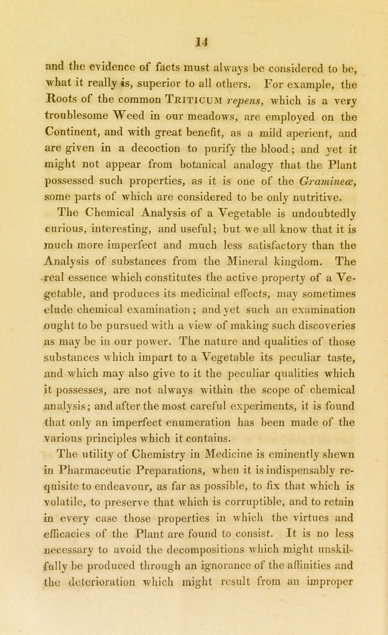 and tlie evidence of facts must always be considered to be, what it really is, superior to all others. For example, the Roots of the common Triticum repens, which is a very troublesome Weed in our meadows, are employed on the Continent, and with great benefit, as a mild aperient, and are given in a decoction to purify the blood; and yet it might not appear from botanical analogy that the Plant possessed such properties, as it is one of the Graminece, some parts of which are considered to be only nutritive. The Chemical Analysis of a Vegetable is undoubtedly curious, interesting, and useful; but we all knoAV that it is much more imperfect and much less satisfactory than the Analysis of substances from the Mineral kingdom. The •real essence which constitutes the active property of a Ve- getable, and produces its medicinal effects, may sometimes elude chemical examination; and yet such an examination ought to be pursued with a view of making such discoveries as may be in our power. The nature and qualities of those substances which impart to a Vegetable its peculiar taste, and which may also give to it the peculiar qualities which it possesses, are not always within the scope of chemical analysis; and after the most careful experiments, it is found that only an imperfect enumeration has been made of the various principles which it contains. The utility of Chemistry in Medicine is eminently shewn in Pharmaceutic Preparations, when it is indispensably re- quisite to endeavour, as far as possible, to fix that which is volatile, to preserve that which is corruptible, and to retain in every case those properties in which the virtues and efficacies of the Plant are found to consist. It is no less necessary to avoid the decompositions which might unskil- fully be produced through an ignorance of the affinities and the deterioration which might result from an improper