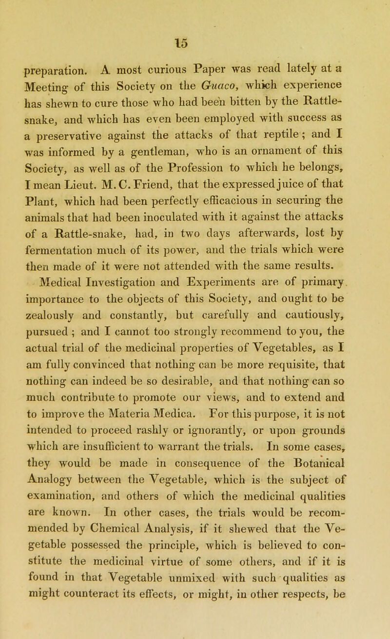 preparation. A most curious Paper was read lately at a Meeting of this Society on the Guaco, which experience has shewn to cure those who had been bitten by the Rattle- snake, and which has even been employed with success as a preservative against the attacks of that reptile ; and I was informed by a gentleman, who is an ornament of this Society, as well as of the Profession to which he belongs, I mean Lieut, M. C. Friend, that the expressed juice of that Plant, which had been perfectly efficacious in securing the animals that had been inoculated with it against the attacks of a Rattle-snake, had, in two days afterwards, lost by fermentation much of its power, and the trials which were then made of it were not attended with the same results. Medical Investigation and Experiments are of primai'y importance to the objects of this Society, and ought to be zealously and constantly, but carefully and cautiously, pursued ; and I cannot too strongly recommend to you, the actual trial of the medicinal properties of Vegetables, as I am fully convinced that nothing can be more requisite, that nothing can indeed be so desirable, and that nothing can so much contribute to promote our views, and to extend and to impi'ove the Materia Medica. For this purpose, it is not intended to proceed rashly or ignorantly, or upon grounds which are insufficient to warrant the trials. In some cases, they would be made in consequence of the Botanical Analogy between the Vegetable, which is the subject of examination, and others of which the medicinal qualities are known. In other cases, the trials would be recom- mended by Chemical Analysis, if it shewed that the Ve- getable possessed the principle, which is believed to con- stitute the medicinal virtue of some others, and if it is found in that Vegetable unmixed with such qualities as might counteract its effects, or might, in other respects, be