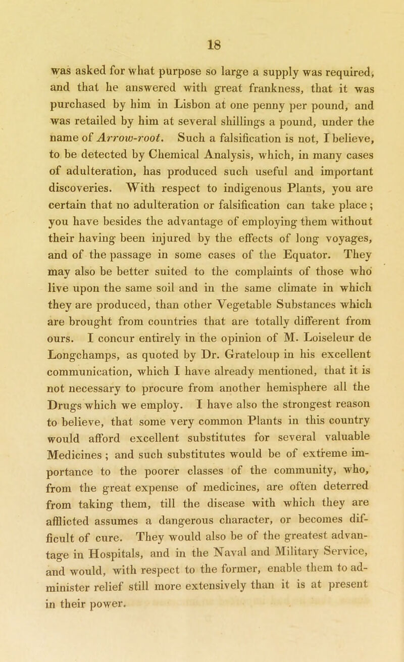 was asked for what purpose so large a supply was required, and that he answered with great frankness, that it was purchased by him in Lisbon at one penny per pound, and was retailed by him at several shillings a pound, under the name of Ai'roiv-root. Such a falsification is not, I believe, to be detected by Chemical Analysis, which, in many cases of adulteration, has produced such useful and important discoveries. With respect to indigenous Plants, you are certain that no adulteration or falsification can take place; you have besides the advantage of employing them without their having been injured by the effects of long voyages, and of the passage in some cases of the Equator. They may also be better suited to the complaints of those who live upon the same soil and in the same climate in which they are produced, than other Vegetable Substances which are brought from countries that are totally different from ours. I concur entirely in the opinion of M. Loiseleur de Longchamps, as quoted by Dr. Grateloup in his excellent communication, which I have already mentioned, that it is not necessary to procure from another hemisphere all the Drugs which we employ. I have also the strongest reason to believe, that some very common Plants in this country would afford excellent substitutes for several valuable Medicines ; and such substitutes would be of extreme im- portance to the poorer classes of the community, who, from the great expense of medicines, are often deterred from taking them, till the disease with which they are afflicted assumes a dangerous character, or becomes dif- ficult of cure. They would also be of the greatest advan- tage in Hospitals, and in the Naval and Military Seivice, and would, with respect to the former, enable them to ad- minister relief still more extensively than it is at present in their power.