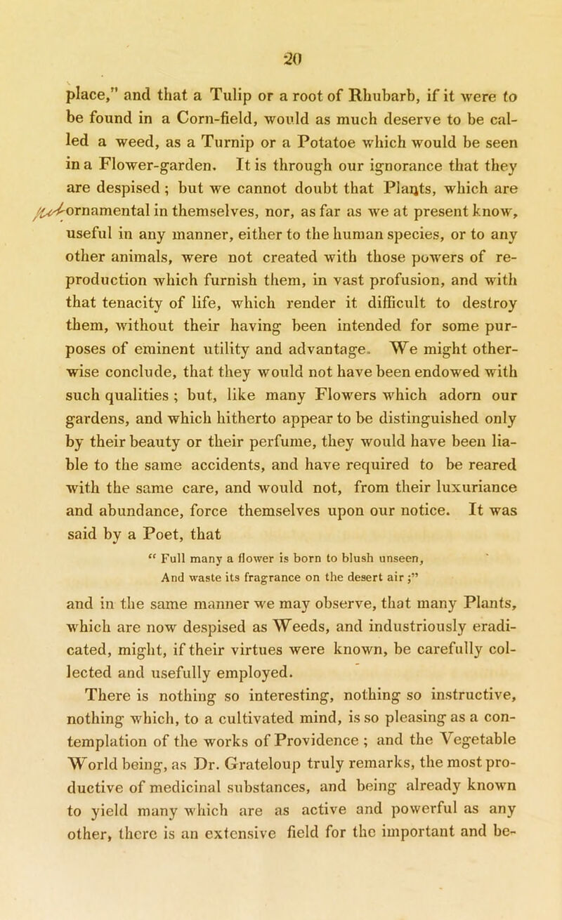 :20 V place/' and that a Tulip or a root of Rhubarb, if it were to be found in a Corn-field, would as much deserve to be cal- led a weed, as a Turnip or a Potatoe which would be seen in a Flower-garden. It is through our ignorance that they are despised; but we cannot doubt that Plants, which are /ij^ornamental in themselves, nor, as far as we at present know, useful in any manner, either to the human species, or to any other animals, were not created with those powers of re- production which furnish them, in vast profusion, and with that tenacity of life, which render it difficult to destroy them, without their having been intended for some pur- poses of eminent utility and advantage. We might other- wise conclude, that they would not have been endowed with such qualities ; but, like many Flowers which adorn our gardens, and which hitherto appear to be distinguished only by their beauty or their perfume, they would have been lia- ble to the same accidents, and have required to be reared with the same care, and would not, from their luxuriance and abundance, force themselves upon our notice. It was said by a Poet, that “ Full many a flower is born to blush unseen. And waste its fragrance on the desert air and in the same manner we may observe, that many Plants, which are now despised as Weeds, and industriously eradi- cated, might, if their virtues were known, be carefully col- lected and usefully employed. There is nothing so interesting, nothing so instructive, nothing which, to a cultivated mind, is so pleasing as a con- templation of the works of Providence ; and the Vegetable World being, as Dr. Grateloup truly remarks, the most pro- ductive of medicinal substances, and being already known to yield many which are as active and powerful as any other, there is an extensive field for the important and be-