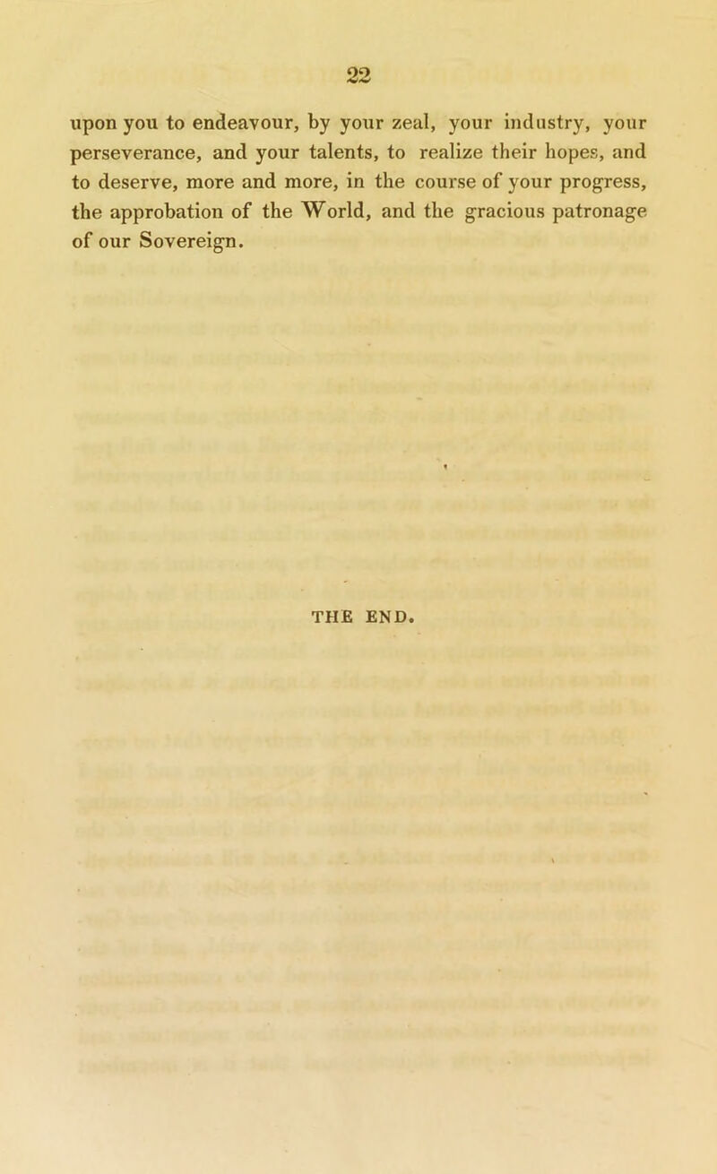 upon you to endeavour, by yoxir zeal, your industry, your perseverance, and your talents, to realize their hopes, and to deserve, more and more, in the course of your progress, the approbation of the World, and the gracious patronage of our Sovereign. THE END.