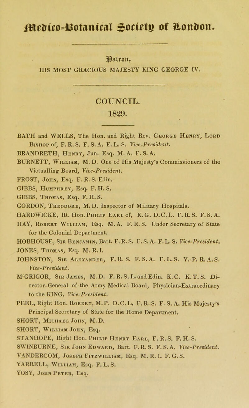 iHftrico=l$otantwl of itonlron. 30ati-on, ms MOST GRACIOUS MAJESTY KING GEORGE IV. COUNCIL. 1829. BATH and WELLS, The Hon. and Right Rev. George Henry, Lord Bishop of, F. R. S. F. S. A. F. L. S. Vice-President. BRANDRETH, Henry, Jun. Esq. M. A. F. S. A. BURNETT, William, M. D. One of His Majesty’s Commissioners of the Victualling Board, Vice-President. FROST, John, Esq. F. R. S. Edin. GIBBS, Humphrey, Esq. F. H. S. GIBBS, Thomas, Esq. F. H. S. GORDON, Theodore, M. D. Inspector of Military Hospitals. HARDWICKE, Rt. Hon.Philip Earl of, K.G. D.C.L. F.R.S. F.S.A. HAY, Robert William, Esq. M.A. F.R.S. Under Secretary of State for the Colonial Department. HOBHOUSE, Sir Benjamin, Bart. F.R.S. F.S.A. F.L. S. Vice-President, JONES, Thomas, Esq. M. R. I. JOHNSTON, Sir Alexander, F.R.S. F.S.A. F.L.S. V.-P. R.A.S. Vice-President. M'GRIGOR, Sir James, M.D. F. R.S.L. and Edin. K.C. K.T.S. Di- rector-General of the Army Medical Board, Physician-Extraordinary to the KING, Vice-President. PEEL, Right Hon. Robert, M.P. D.C.L. F.R.S. F. S. A. His Majesty’s Principal Secretary of State for the Home Department. SHORT, Michael John, M.D. SHORT, William John, Esq. STANHOPE, Right Hon. Philip Henry Earl, F.R.S. F. H. S. SWINBURNE, Sir John Edward, Bart. F.R.S. F.S.A. Vice-President. VANDERCOM, Joseph Fitzwilliam, Esq. M. R. I. F. G. S. YARRELL, William, Esq. F.L.S. YOSY, John Peter, Esq.