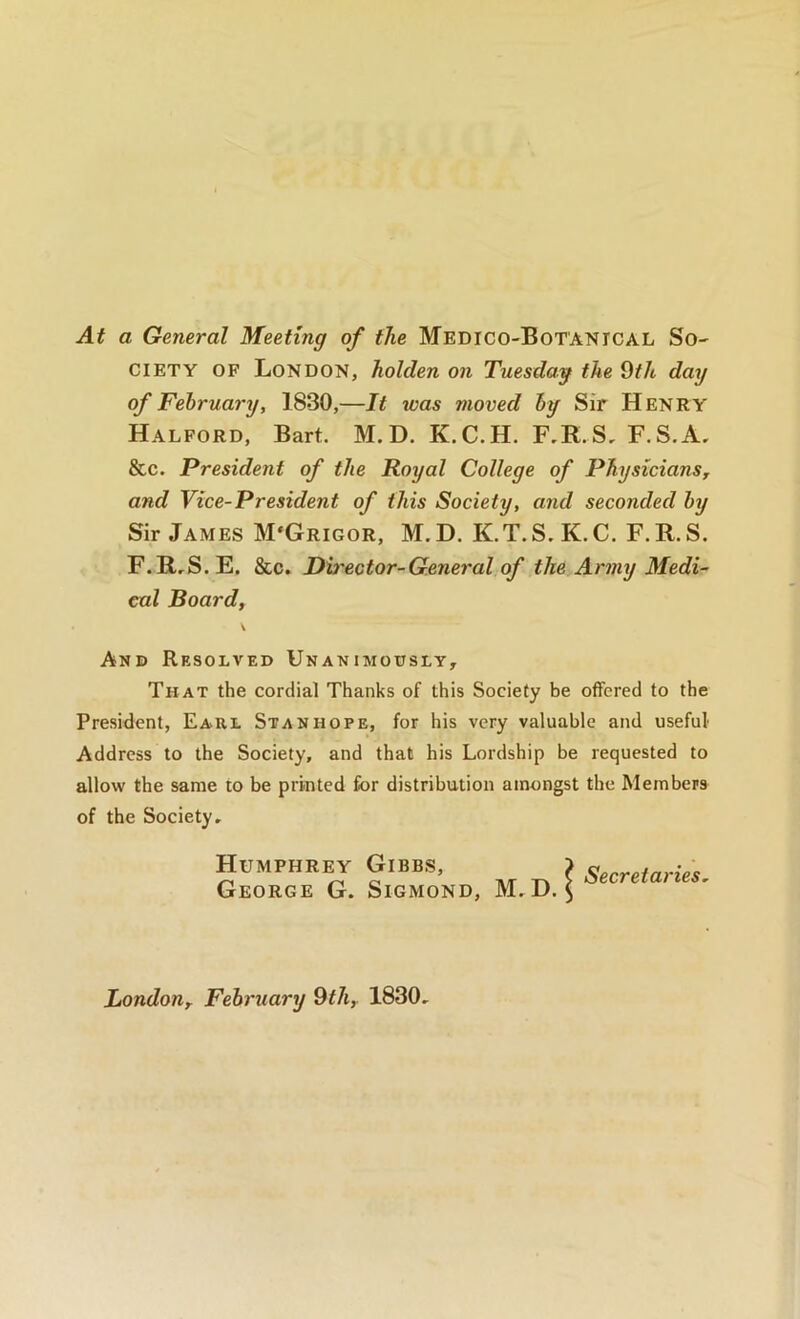 At a General Meeting of the MEDico-BoT'ANrcAL So- ciety OF London, holden on Tuesday the 9f/t day of February, 1830,—It was moved by Sir Henry Halford, Bart. M. D. K.C.H. F,R.S, F.S.A, &c. President of the Royal College of PhysicianSy and Vice-President of this Society, and seconded by Sir James M'Grigor, M.D. K.T.S.K.C. F.R.S. F.R,S. E. &c. Dh'ector-General of the Army Medi- cal Board, \ And Resolved Unanimously, That the cordial Thanks of this Society be offered to the President, Eaul Stanhope, for his very valuable and useful Address to the Society, and that his Lordship be requested to allow the same to be printed for distribution amongst the Members of the Society, Humphrey Gibbs, George G. Sigmond, M, D. Secretaries^ Londony February 9<7t,. 1830,