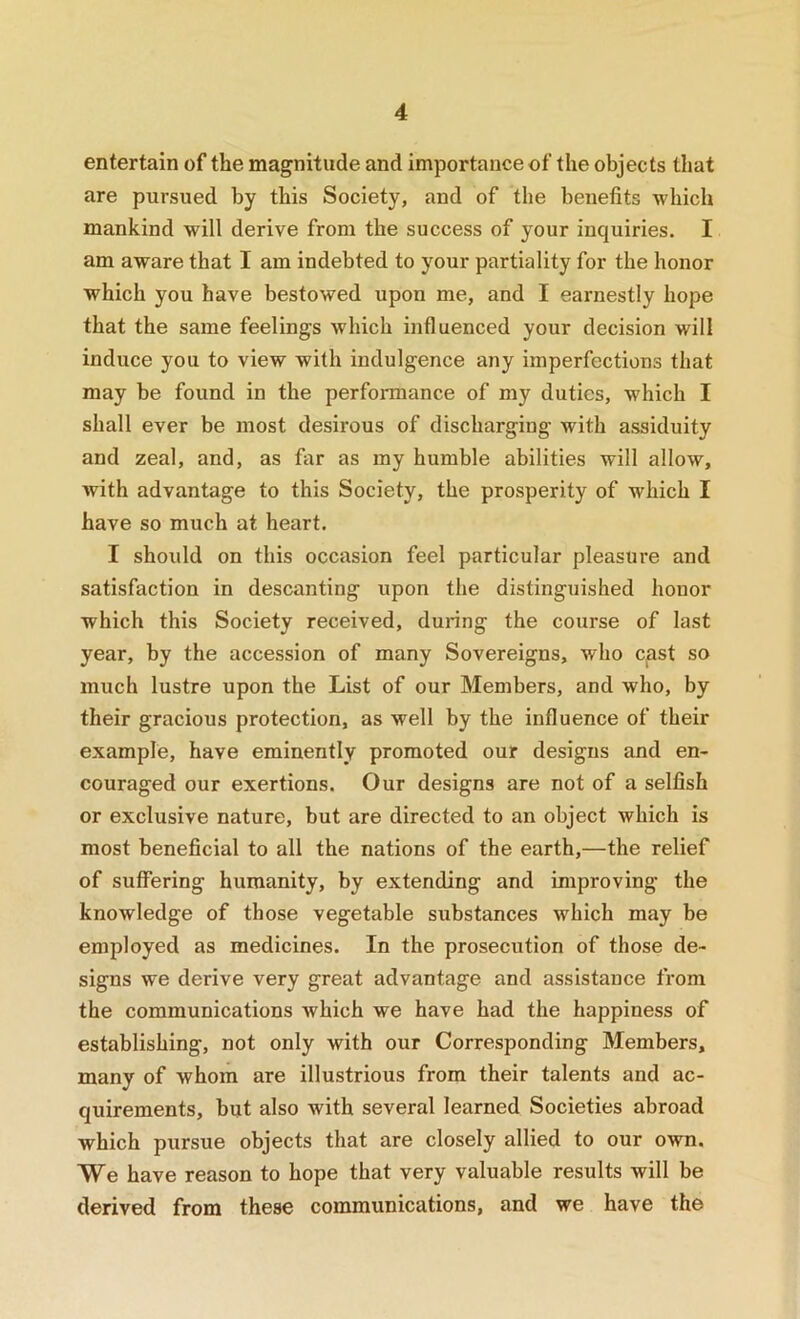 entertain of the magnitude and importance of the objects that are pursued by this Society, and of the benefits which mankind will derive from the success of your inquiries. I am aware that I am indebted to your partiality for the honor which you have bestowed upon me, and I earnestly hope that the same feelings which influenced your decision will induce you to view with indulgence any imperfections that may be found in the performance of my duties, which I shall ever be most desirous of discharging with assiduity and zeal, and, as far as my humble abilities will allow, with advantage to this Society, the prosperity of which I have so much at heart. I should on this occasion feel particular pleasure and satisfaction in descanting upon the distinguished honor which this Society received, during the course of last year, by the accession of many Sovereigns, who cast so much lustre upon the List of our Members, and who, by their gracious protection, as well by the influence of their example, have eminently promoted our designs and en- couraged our exertions. Our designs are not of a selfish or exclusive nature, but are directed to an object which is most beneficial to all the nations of the earth,—the relief of suffering humanity, by extending and improving the knowledge of those vegetable substances which may be employed as medicines. In the prosecution of those de- signs we derive very great advantage and assistance from the communications Avhich we have had the happiness of establishing, not only with our Corresponding Members, many of whom are illustrious from their talents and ac- quirements, but also with several learned Societies abroad which pursue objects that are closely allied to our own. We have reason to hope that very valuable results will be derived from these communications, and we have the