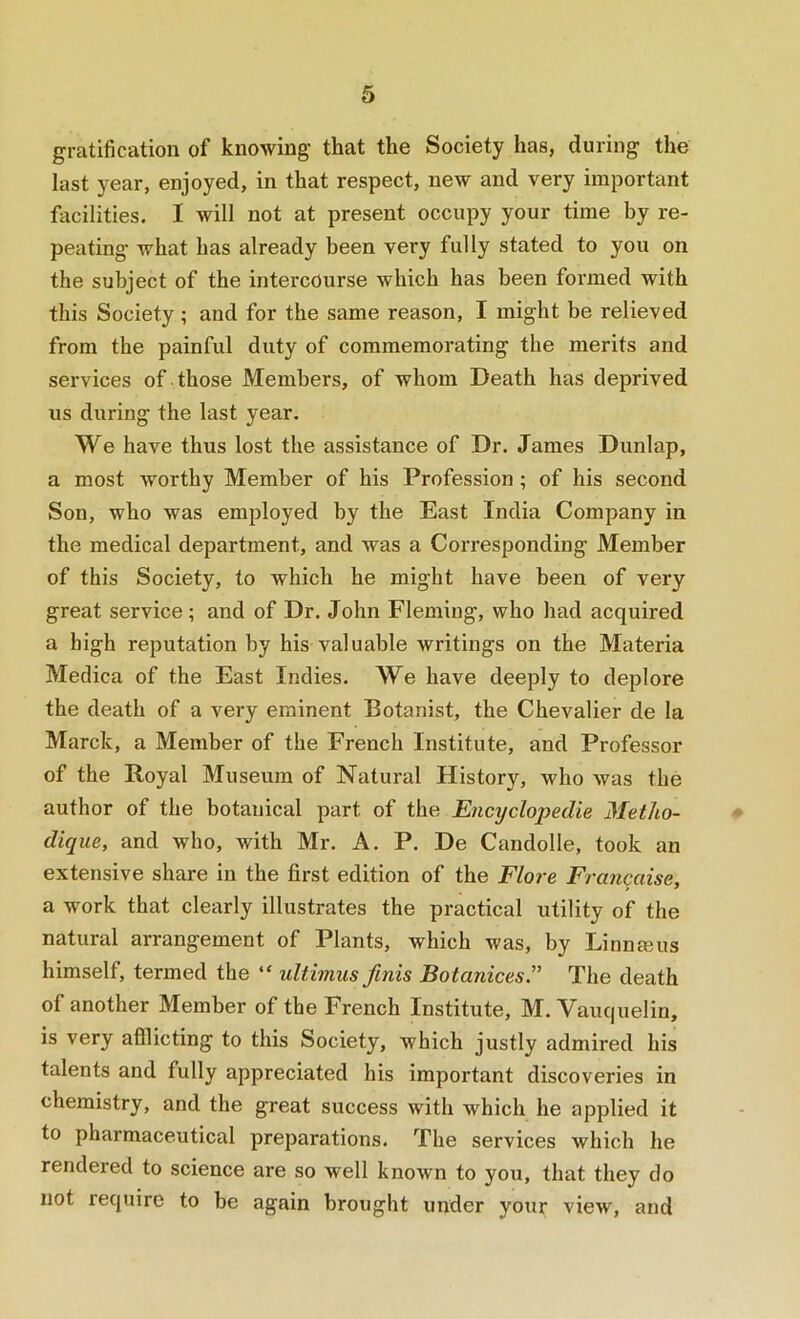 gratification of knowing that the Society has, during the last year, enjoyed, in that respect, new and very important facilities. I will not at present occupy your time by re- peating what has already been very fully stated to you on the subject of the intercourse which has been formed with this Society; and for the same reason, I might be relieved from the painful duty of commemorating the merits and services of those Members, of whom Death has deprived us during the last year. We have thus lost the assistance of Dr. James Dunlap, a most worthy Member of his Profession ; of his second Son, who was employed by the East India Company in the medical department, and was a Corresponding Member of this Society, to which he might have been of very great service ; and of Dr. John Fleming, who had acquired a high reputation by his valuable writings on the Materia Medica of the East Indies. We have deeply to deplore the death of a very eminent Botanist, the Chevalier de la March, a Member of the French Institute, and Professor of the Royal Museum of Natural History, who was the author of the botanical part of the EncyclopecUe Metho- # dique, and who, with Mr. A. P. De Candolle, took an extensive share in the first edition of the Flore Francaise, a work that clearly illustrates the practical utility of the natural arrangement of Plants, which was, by Linneeus himself, termed the “ ultimus finis Botanices.” The death of another Member of the French Institute, M. Vauquelin, is very afflicting to this Society, which justly admired his talents and fully appreciated his important discoveries in chemistry, and the great success with which he applied it to pharmaceutical preparations. The services which he rendered to science are so well known to you, that they do not require to be again brought under your view, and