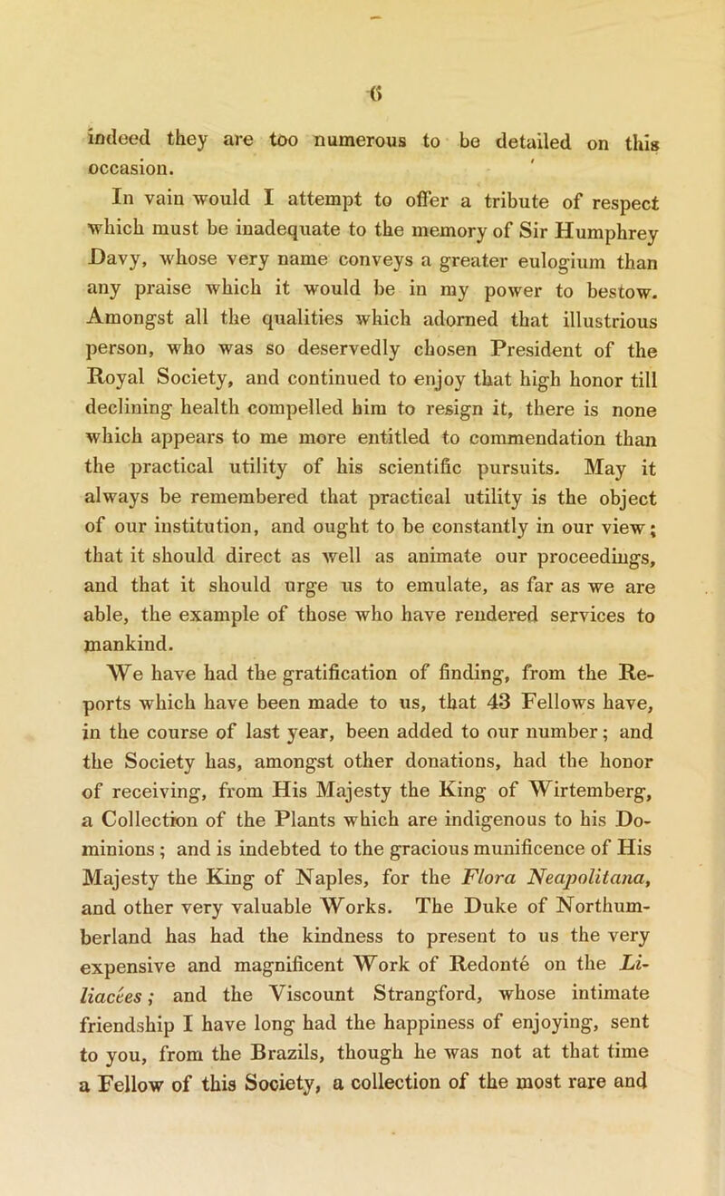 C) indeed they are too numerous to be detailed on this occasion. In vain would I attempt to offer a tribute of respect which must be inadequate to the memory of Sir Humphrey Davy, whose very name conveys a greater eulogium than any praise which it would be in my power to bestow. Amongst all the qualities which adorned that illustrious person, who was so deservedly chosen President of the Royal Society, and continued to enjoy that high honor till declining health compelled him to resign it, there is none which appears to me more entitled to commendation than the practical utility of his scientific pursuits. May it always be remembered that practical utility is the object of our institution, and ought to be constantly in our view; that it should direct as well as animate our proceedings, and that it should urge us to emulate, as far as we are able, the example of those who have rendered services to mankind. We have had the gratification of finding, from the Re- ports which have been made to us, that 43 Fellows have, in the course of last year, been added to our number; and the Society has, amongst other donations, had the honor of receiving, fi'om His Majesty the King of Wirtemberg, a Collection of the Plants which are indigenous to his Do- minions ; and is indebted to the gracious munificence of His Majesty the King of Naples, for the Flora Neapolitana, and other very valuable Works. The Duke of Northum- berland has had the kindness to present to us the very expensive and magnificent Work of Redonte on the Li~ liactes; and the Viscount Strangford, whose intimate friendship I have long had the happiness of enjoying, sent to you, from the Brazils, though he was not at that time a Fellow of this Society, a collection of the most rare and