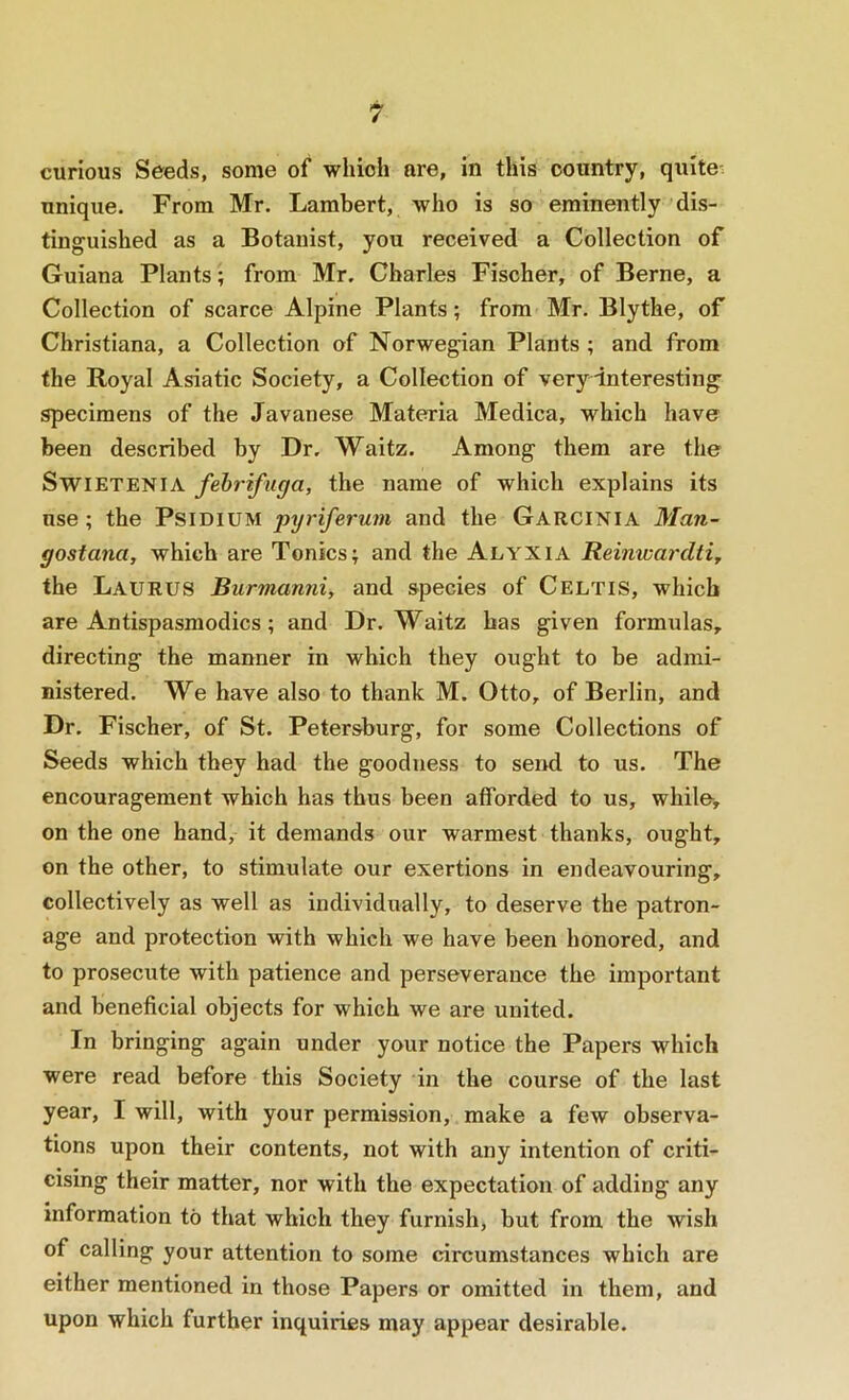curious Seeds, some of which are, in this country, quite-: unique. From Mr. Lambert, who is so eminently dis- tinguished as a Botanist, you received a Collection of Guiana Plants; from Mr. Charles Fischer, of Berne, a Collection of scarce Alpine Plants; from Mr. Blythe, of Christiana, a Collection of Norwegian Plants ; and from the Royal Asiatic Society, a Collection of very interesting specimens of the Javanese Materia Medica, which have been described by Dr. Waitz. Among them are the SwiETENiA fehrifuga, the name of which explains its use ; the PsiDiUM pyriferum and the Garcinia Man- gostana, which are Tonics; and the Alyxia Reinwardti, the Laurus Burmanni, and species of Celtis, which are Antispasmodics; and Dr. Waitz has given formulas, directing the manner in which they ought to be admi- nistered. We have also to thank M. Otto, of Berlin, and Dr. Fischer, of St. Petersburg, for some Collections of Seeds which they had the goodness to send to us. The encouragement which has thus been afforded to us, while, on the one hand, it demands our warmest thanks, ought, on the other, to stimulate our exertions in endeavouring, collectively as well as individually, to deserve the patron- age and protection with which we have been honored, and to prosecute with patience and perseverance the important and beneficial objects for which we are united. In bringing again under your notice the Papers which were read before this Society in the course of the last year, I will, with your permission, make a few observa- tions upon their contents, not with any intention of criti- cising their matter, nor with the expectation of adding any information to that which they furnish, but from the wish of calling your attention to some circumstances which are either mentioned in those Papers or omitted in them, and upon which further inquiries may appear desirable.